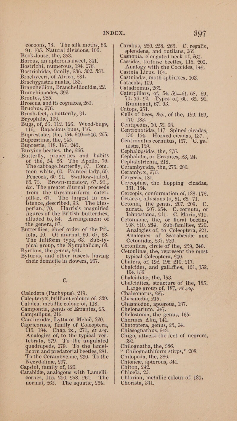 91. 105. Natural divisions, 106. Book-louse, the, 358. ; Boreus, an apterous insect, 341. Bostrichi, numerous, 194. 276. Bostrichide, family, 236. 302. 331, Brachyceri, of Africa, 281. Brachygastra analis, 183. Branchellion, Branchellionide, 22. Branchiopodes, 392, Brontes, 285. Broscus, and its cognates, 263. Bruchus, 276. Brush-feet, a butterfly, 91. Bryophilez, 109. Bugs, of, 56. 112. 126. Wood-bugs, 116. Rapacious bugs, 116. Buprestide, the, 154. 240—246. 255. Bupresting, the, 245. Buprestis, 118. 197. 245. Burying beetles, the, 266. Butterfly, properties and habits of the, 54. 56. The Apollo, 76. The cabbage-butterfly, 57. Com- mon white, 60. Painted lady, 60. Peacock, 60. 91. Swallow-tailed, 63.73. Brown-meadow, 67. 93., &amp;c. The greater diurnal proceeds from the thysanuriform cater- * pillar, 67. The largest in ex- istence, described, 93. The Hes- perian,’70. Harris’s magnified figures of the British butterflies, alluded to, 84. Arrangement of the genera, 87. ; Butterflies, chief order of the Pti- lota, 10. Of diurnal, 60. 67, 68. The Juliform type, 63. Sub-ty- pical group, the Nymphalidae, 68, Byrrhus, the genus, 241. Byturus, and other insects having their domicile in flowers, 267. C. Czlodera (Pachypus), 219. Calepteryx, brilliant colours of, 389. Calidea, metallic colour of, 118. Campontia, genus of Errantes, 25. Campulipus, 212. Cantheride, Lytta or Meloé, 320. Capricornes, family of Coleoptera, 115. 194. Chap. ix., 271, e¢ seq. Analogies of, to the typical ver- tebrata, 279. To the ungulated quadrupeds, 279. To the lamel- licorn and predatorial beetles, 281. To the Cerambycide, 290. To the Necydalina, 297. Capsini, family of, 120. Carabide, analogous with Lamelli- cornes, 115. 250. 258..261. The normal, 263. ‘The aquatic, 264. 397 splendens, and rutilans, 263. Casnonia, elongated neck of, 261. Casside, tortoise beetles, 116, 202. Analogy with the Coccides, 149, Castnia Licus, 104. Castniade, moth sphinxes, 103. Catacola, 109. Catadromus, 263. Caterpillars, of, 54. 59—61. 68, 69, 70.73. 92. Types of, 60. 65. 93. Ruminant, 67. 93. Catops, 251. Cells of bees, &amp;c., of the, 159. 169, 170. 183. Centipedes, 10. 53. 68. Centronotide, 117. Spined cicadas, 130. 134. Horned cicadas, 137. , Centronotus cornutus, 137. C. ge. niste, 139. Cephalopsidx, the, 375. Cephalotz, or Errantes, 23, 24. Cephalotrichia, 218. Cerambycide, the, 275. 290. Cerambyx, 275. Cerceris, 181. Cercopine, the hopping cicadas, 131. 134, Cercopis, conformation of, 138. 172. Cetacea, allusions to, 51. 65. 71. Cetonia, the genus, 207. 209. C. aurata, 207. 254. C.cornuta, or Ichnostoma, 211. C. Morio, 211. Cetoniade, the, or floral beetles, 208. 210. 244. Sub-families, 220. Analogies of, to Coleoptera, 221. Analogies of Scarabeide and Cetoniide, 237. 239. Cetoniide, circle of the, 239, 240. Cetoniing, the, represent the most typical Coleoptera, 240. Chafers, of, 192. 196. 210. 217. Chalcides, and gall-flies, 151, 152. 154, 156. Chalcidide, the, 153. Chalcidites, structure of the, 185. Large group of, 187, et seq. Chalconotus, 227. Chasmodia, 215. Chasmodon, apterous, 187. Chelonarium, 247. Chelostoma, the genus, 165. Chermes Alni, 141. Chetoptera, genus, 23, 24. Chiasognathus, 243, Chigo, attacks the feet of negroes, 393. Chilognatha, the, 386. “ Chilognathiform stirps,’’ 208, Chilopoda, the, 386. Chionee, apterous, 341. Chiton, 242. Chloeia, 25. Chlorion, metallic colour of, 180. Chorista, 341,