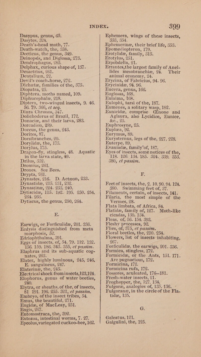 Dasytes, 324. Death’s-head moth, 77. Death-watch, the, 358. Decticus, the genus, 349. Deinopsis, and Diglossa, 273. Dendrophagus, 285. Delphax, curious shape of, 137. Demetrius, 261. Dentalium, 22. Devil’s coach-horse, 272. Dichete, families of the, 375. Diopatra, 25. Diphtera, moths named, 109. Diphucephalae, 218. Diptera, two-winged insects, 9. 46. 56. 79. 366, et seq. Diura Chronos, 347. Dolichoderus of Brazil, 172. Donacie, and their larva, 283. Dorcadion, 289. Dorcus, the genus, 243. Dorites, 87. Dorsibranches, 20. Dorylide, the, 175. Dorylus, 175. / Dragon-fiy, stingless, 48. Aquatic in the larva state, 49. Drilus, 332. Dromius, 261. Drones. See Bees. Drypta, 261. Dynastes, 216. D. Actzon, 233. Dynastide, 215. 231, 239. Dynastine, 224, 233, 240. Dytiscide, 115. 1y2. 195. 250. 254. 264. 266. Dytiscus, the genus, 250, 264. E. Earwigs, or Forficulide, 201. 336. Ecdysis distinguished from meta morphosis, 52. Edriophthalma, 391. Eggs of insects, of, 54. 79. 112. 132. 156. 159. 186. 343. 355, et passim. Elaphrus and its sub-aquatic cog- nates, 263. Elater, highly luminous, 245, 246, E. sanguineus, 247. Elaterine, the, 245. Elophorus, genus of water beetles, 240. Elytra, or sheaths, of the, of insects, 81. 191. 196. 255. 321, et passim. Embryo, of the insect tribes, 54, Emus, the beautiful, 271. Engide, of MacLeay, 251. Engis, 267. Entomostraca, the, 392. Entozoa, intestinal worms, 7. 27. Epeolus, variegated cuckoo-bee, 162. 399 353, 354. Ephemerina, their brief life, 353. Epomediopteron, 179. Erotylide, family, 315. Erotylus, 251. Erpobdella, 21. Errantes,the largest family of Anel- lides mesobranchie, 24. Their animal economy, 24. Erycina, of Fabricius, 94. 96. Erycinide, 94. 96. Eucera, genus, 166. Euglossa, 168. Eulaima, 168. Eulophi, tarsi of the, 187. Eumenes, a solitary wasp, 182. Eunicidz, comprise Qsnone and Aglaura, also Lycidice, Eunice, Ce, 20. Euphrosyne, 25. Eupleea, 92. Eurymus, 89. Eurysternus, legs of the, 297, 228. Euterpe, 89. Evaniade, family of, 187. Eyes of insects, some notices of the, 118, 126. 134. 185. 324. 339. 353. 380, et passim. F. Feet of insects, the, 2. 10. 90. 94, 124, 3880. Swimming feet of, 37. Filaments, certain, of insects, 141. Filaria, the most simple of the Vermes, 28. Flata limbata, of Africa, 84. Flatidz, family of, 127. Moth-like cicadas, 130. 134. Fleas, of, 56. 154, 393. Fleshy processes, 92. Flies, of, 375, et passim. Floral beetles, the, 210. 254. Flowers, list of insects inhabiting, 267. Forficulide, the earwigs, 201. 336. Formica, stingless, 172. Formicide, or the Ants, 151. 171. Are pugnacious, 172. Formicina, 172. Formicina rufa, 172. Fossores, aculeated, 176—181. Fresh-water insects, 21. Froghopper, the, 127. 134. Fulgore, analogies of, 135.136. ° Fulgorane, in the circle of the Fla. tidee, 135. G. Galeatus, 121. A Galgulini, the, 125.