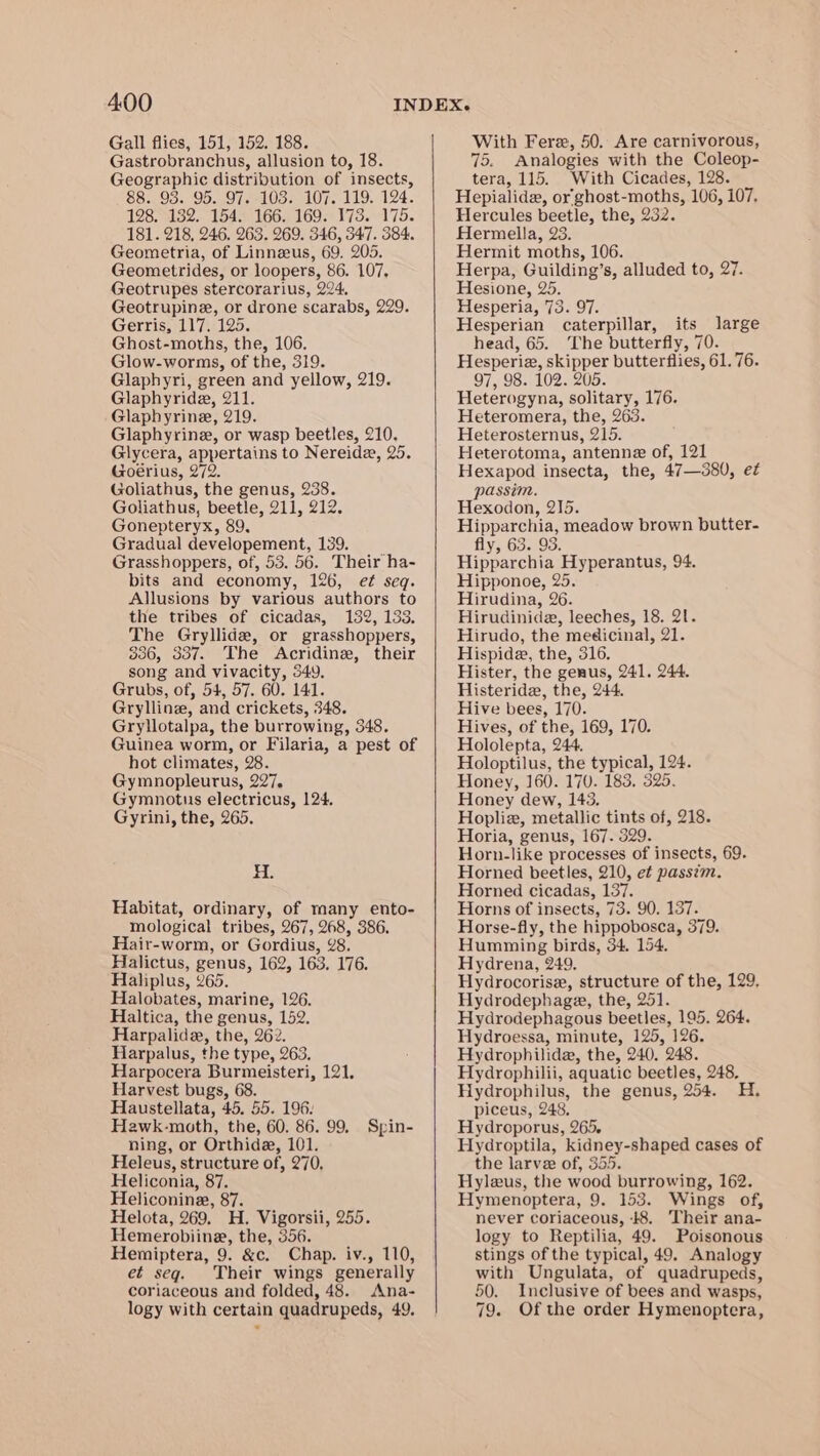 Gall flies, 151, 152. 188. Gastrobranchus, allusion to, 18. Geographic distribution of insects, 88. 93. 95. 97. 103. 107. 119. 124. 128. 132. 154. 166. 169. 173. 175. 181. 218, 246. 263. 269. 346, 547. 384. Geometria, of Linneeus, 69. 205. Geometrides, or loopers, 86. 107, Geotrupes stercorarius, 224, Geotrupine, or drone scarabs, 229. Gerris, 117. 125. Ghost-moths, the, 106. Glow-worms, of the, 319. Glaphyri, green and yellow, 219. Glaphyrida, 211. Glaphyrine, 219. Glaphyrine, or wasp beetles, 210. Glycera, appertains to Nereida, 25. Goérius, 272. Goliathus, the genus, 238. Goliathus, beetle, 211, 212. Gonepteryx, 89. Gradual developement, 139. Grasshoppers, of, 53. 56. Their ha- bits and economy, 126, ef seq. Allusions by various authors to the tribes of cicadas, 132, 133. The Gryllidz, or grasshoppers, 336, 337. The Acridine, their song and vivacity, 549. Grubs, of, 54, 57. 60. 141. Grylline, and crickets, 348. Gryllotalpa, the burrowing, 348. Guinea worm, or Filaria, a pest of hot climates, 28. Gymnopleurus, 227. Gymnotus electricus, 124. Gyrini, the, 265. zs Habitat, ordinary, of many ento- mological tribes, 267, 268, 386. Hair-worm, or Gordius, 28. Halictus, genus, 162, 163. 176. Haliplus, 265. Halobates, marine, 126. Haltica, the genus, 152. Harpalide, the, 262. Harpalus, the type, 263. Harpocera Burmeisteri, 121, Harvest bugs, 68. Haustellata, 45. 55. 196: Heawk-moth, the, 60. 86. 99, Spin- ning, or Orthide, 101. Heleus, structure of, 270, Heliconia, 87. Heliconine, 87. Helota, 269. H. Vigorsii, 255. Hemerobiine, the, 356. Hemiptera, 9. &amp;c. Chap. iv., 110, et seg. Their wings generally coriaceous and folded, 48. Ana- logy with certain quadrupeds, 49. With Fere, 50. Are carnivorous, 75. Analogies with the Coleop- tera, 115. With Cicades, 128. Hepialide, or'ghost-moths, 106, 107. Hercules beetle, the, 232. Hermelila, 23. Hermit moths, 106. Herpa, Guilding’s, alluded to, 27. Hesione, 25. Hesperia, 73. 97. Hesperian caterpillar, its large head, 65. The butterfly, 70. Hesperia, skipper butterflies, 61.76. 97, 98. 102. 205. Heterogyna, solitary, 176. Heteromera, the, 263. Heterosternus, 215. Heterotoma, antenne of, 121 Hexapod insecta, the, 47—380, e¢ passim. Hexodon, 215. Hipparchia, meadow brown butter- fly, 63. 93. Hipparchia Hyperantus, 94. Hipponoe, 25. Hirudina, 26. Hirudinide, leeches, 18. 21. Hirudo, the medicinal, 21. Hispide, the, 316. Hister, the genus, 241. 244. Histeride, the, 244. Hive bees, 170. Hives, of the, 169, 170. Hololepta, 244. Holoptilus, the typical, 124. Honey, 160. 170. 183. 525. Honey dew, 145. Hopliez, metallic tints of, 218. Horia, genus, 167. 329. Horn-like processes of insects, 69. Horned beetles, 210, et passim. Horned cicadas, 137. Horns of insects, 73. 90. 137. Horse-fly, the hippobosca, 379. Humming birds, 34. 154. Hydrena, 249. Hydrocorise, structure of the, 129, Hydrodephage, the, 251. Hydrodephagous beetles, 195. 264. Hydroessa, minute, 125, 126. Hydrophilide, the, 240. 248. Hydrophilii, aquatic beetles, 248, Hydrophilus, the genus, 254. H. piceus, 248, Hydroporus, 265, Hydroptila, kidney-shaped cases of the larve of, 355. Hyleus, the wood burrowing, 162. Hymenoptera, 9. 153. Wings of, never coriaceous, 8. Their ana- logy to Reptilia, 49. Poisonous stings of the typical, 49. Analogy with Ungulata, of quadrupeds, 50. Inclusive of bees and wasps, 79. Of the order Hymenoptera,