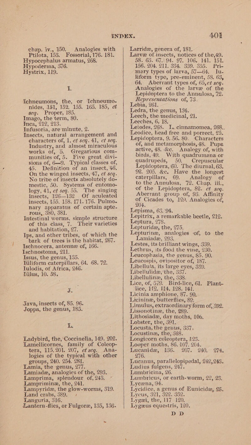 chap. iv., 150. Analogies with Ptilota, 153. Fossorial, 176. 181. Hypocephalus armatus, 268. Hypoderma, 376. Hystvrix, 119. i. Gchneumons, the, or Ichneumo- nides, 151, 152. 155. 165. 185, e seq. Proper, 185. 5 Imago, the term, 80. inca, 212, 213. Infusoria, are minute, 2. Insects, natural arrangement and characters of, 1, et sey. 41, et seq. Industry, and almost miraculous works of, 5. Gregarious com- munities of, 5. Five great divi- sions of, 6—9. Typical classes of, 45. Definition of an insect, 46. On the winged insects,-47, et seq. No tribe of insects absolutely do- mestic, 50. Systems of entomo- logy, 41, et seg. 55. The singing insects, 126—132 Of aculeated insects, 155. 158. 171. 176. Pulme- Rary apparatus ef certain apte- rous, 380, 381, Intestinal worms, simple structure of this class, 7. ‘Their varieties and habitation, 27. Ips, and other tribes, of which the bark of trees is the habitat, 267. Ischnocera, antenne of, 166. Ischnostoma, 211. Issus, the genus, 135. Tiiliform caterpillars, 64, 68. 72. Julodis, of Africa, 246. Tiikus, 10. 58. J. Java, insects of, 85. 96. Joppa, the genus, 185. L. Ladybird, the,’Coccinella, 149. 202. Lamellicornes, family of Coleop- tera, 115.201. 207, et seg. Ana- logies of the typical with other groups, 240. 254, 284. Lamia, the ‘genus, 277. Lamiade, analogies of the, 293, Lamprima, splendour of, 245. Lamprimine, the, 241. Lampyride, the glow-worms, 319. Land crabs, 389.» Languria, 316: dantern -flies, or Fulgore, 135, 136. 40% Larride, genera of, 181. Larve of insects, notices of the,49. 58. 63. 67.°94. 97. 106. 141. 151. 156. 204. 211. 334. 339. 355. Pri- mary types of larva, 57—64. Ju- liform type, pre-eminent, 58. 63, 64, Aberrant types of, 65,et seq. Analogies of the larve of the Lepideptera to the Annulosa, 72. Representations of, 73: Lebia, 261. Ledra, the genus, 134. Leech, the medicinal, 21. Leeches, 6. 18. Leiodes, 268. 4., cinnamomea, 268.. Leodice, head free and porrect, 25. Lepidoptera, 9..56. 80. ‘Characters of, and metamorphosis, 48. Pupa active, 48. &amp;c. Analogy of, with birds, 49. With quadrumana or quadrupeds, 50. Crepuscular Lepidoptera, 60. The diurnal, 63. 92. 205. &amp;c. Have the longest caterpillars, 69. Analogy of to the Annulosa, 72. Chap. iii., of the Lepidoptera, 82. et seg. Aberrant group of, 93. Affinity a de to, 129. Analogies of, Lepisma, 65, ‘94. Lepitrix, a remarkable beetle, 212. Leptura, 278. Lepturida, the, 275. Lepturinez, analogies of, to the Lamiade, 293. Lestes, its brilliant wings, 339. Lethrus, its food the vine, 230. Leucophasia, the genus, 85. 90. eucospis, ovipositor of, 187. Libellula, its large eyes, 339. Libeliulide,‘the, 337. Libellulineg, the, 338. Lice, of, 5/9. Bird-lice, 61. Plant- lice, 112. 114. 128. 141. Licinia amphione, ‘87. 90, Licinine, butterflies, 8°. Limulus, extraordinary form of, 392. Lissonotine, the, 289. ; Lithosiadz, day moths, 106. Locusta, the genus, 337. Locustine, the; 348. Longicorn coleoptera, 123. Looper moths, 86.107. 204. Lucanide, 136. 207. 240. 274. 276. Lucanus, paralielopipedal, 242,943. Ludius fulgens, 247. Lumbricina, 26. Lumbricus, or earth-worm, 22, 93. Lycena, ‘94. Lycidice, a genus of Eunicids,, 25. Lycus, 321, 322. 332. Lygei, the, 117 120, Lygeus equestris, 120. D D
