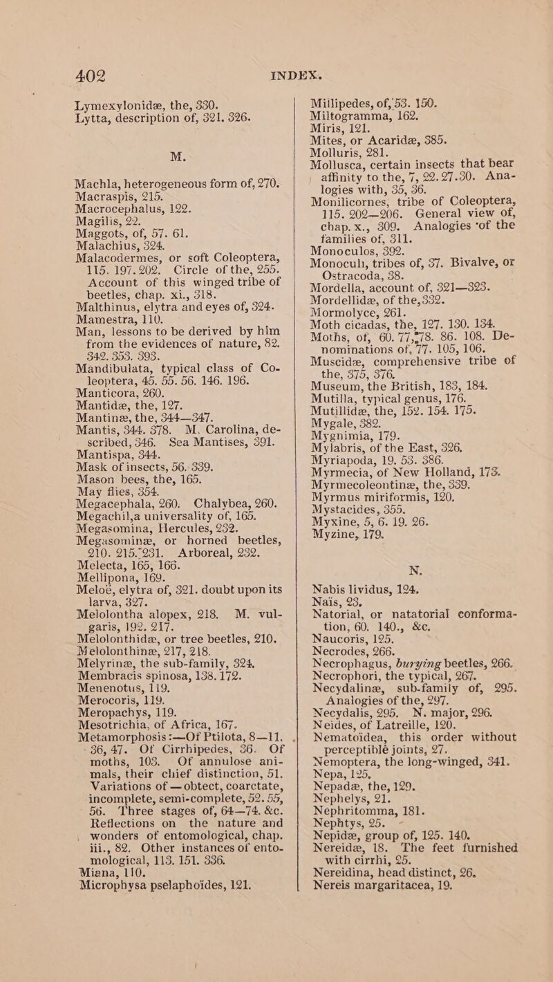 Lymexylonide, the, 330. Lytta, description of, 321. 326. M. Machla, heterogeneous form of, 270. Macraspis, 215. Macrocephalus, 129. Magilis, 22. Maggots, of, 57. 61. Malachius, 324, Malacodermes, or soft Coleoptera, 115. 197.202. Circle of the, 255. Account of this winged tribe of beetles, chap. xi., 318. Malthinus, elytra and eyes of, 324. Mamestra, 110. Man, lessons to be derived by him from the evidences of nature, 82. 342. 353. 393. Mandibulata, typical class of Co- leoptera, 45. 55. 56. 146. 196. Manticora, 260. Mantide, the, 127. Mantine, the, 344—347. Mantis, 344. 378. M. Carolina, de- scribed, 346. Sea Mantises, 391. Mantispa, 344. Mask of insects, 56. 339. Mason bees, the, 165. May flies, 354. Megacephala, 260. Chalybea, 260. Megachil,a universality of, 165. Megasomina, Hercules, 232. Megasomine, or horned beetles, 210. 215.231. Arboreal, 232. Melecta, 165, 166. Mellipona, 169. Meloé, elytra of, 321. doubt upon its larva, 397. Melolontha alopex, 218. garis, 192. 217. Melolonthide, or tree beetles, 210. Melolonthine, 217, 218. Melyrine, the sub-family, 324, Membracis spinosa, 138. 172. Menenotus, 119. Merocoris, 119. Meropachys, 119. Mesotrichia, of Africa, 167. M. vul- 36, 47. Of Cirrhipedes, 36. Of moths, 103. Of annulose ani- mals, their chief distinction, 51. Variations of —obtect, coarctate, incomplete, semi-complete, 52. 55, 56. Three stages of, 64—74. &amp;c. Reflections on the nature and wonders of entomological, chap. iii., 82, Other instances of ento- mological, 113. 151. 336. Miana, 110. Microphysa pselaphoides, 121. Millipedes, of, 53. 150. Miltogramma, 162. Miris, 121. Mites, or Acaride, 385. Molluris, 281. Mollusca, certain insects that bear | affinity to the, 7, 22.27.30. Ana- logies with, 35, 36. Monilicornes, tribe of Coleoptera, 115. 202—206. General view of, chap. x., 309. Analogies ‘of the families of, 311. Monoculos, 392. Monocuh, tribes of, 37. Bivalve, or Ostracoda, 38. Mordella, account of, 321—323. Mordellide, of the, 332. Mormolyce, 261. Moth cicadas, the, 127. 130. 134. Moths, of, 60. 77,-78. 86. 108. De- nominations of, 77. 105, 106. Muscidz, comprehensive tribe of the, 375, 376, Museum, the British, 183, 184. Mutilla, typical genus, 176. Mutillide, the, 15¥. 154. 175. Mygale, 382. Mygnimia, 179. Mylabris, of the East, 326. Myriapoda, 19. 53. 386. Myrmecia, of New Holland, 173. Myrmecoleontina, the, 339. Myrmus miriformis, 120. Mystacides, 355. Myxine, 5, 6. 19. 26. Myzine, 179. NS Nabis lividus, 124, Nais, 23, Natorial, or natatorial conforma- tion, 60. 140., &amp;c. Naucoris, 125. Necrodes, 266. Necrophagus, buryzng beetles, 266. Necrophori, the typical, 267. Necydalinz, sub-family of, 295. Analogies of the, 297. Necydalis, 295. N. major, 296. Neides, of Latreille, 120. Nematoidea, this order without perceptible joints, 27. Nemoptera, the long-winged, 341. Nepa, 125. Nepada, the, 129. Nephelys, 21. Nephritomma, 181. Nephtys, 25. Nepidz, group of, 125. 140. Nereida, 18. The feet furnished with cirrhi, 25. Nereidina, head distinct, 26, Nereis margaritacea, 19,