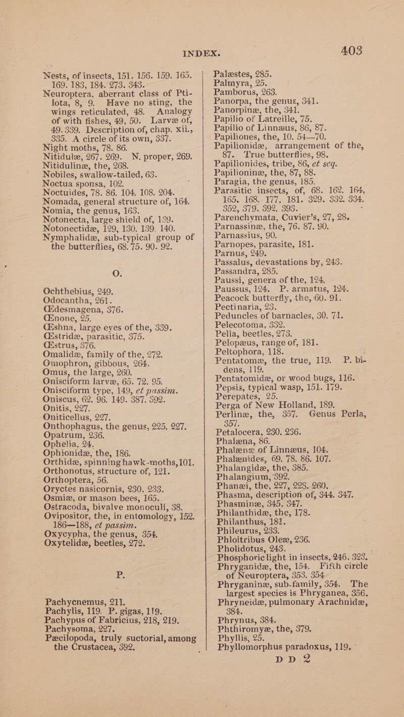 Nests, of insects, 151. 156. 159. 165. 169. 183, 184. 273. 343. Neuroptera, aberrant class of Pti- lota, 8, 9. Have no sting, the wings reticulated, 48. Analogy of with fishes, 49, 50. Larvae of, 49.339. Description of, chap. X11., 335. A circle of its own, 337. Night moths, 78. 86. Nitidule, 267. 269. Nitiduline, the, 268. Nobiles, swallow-tailed, 63. Noctua sponsa, 102. Noctuides, 78. 86. 104. 108. 204. Nomada, general structure of, 164. Nomia, the genus, 163. Notonecta, large shield of, 129. Notonectide, 129, 130. 139. 140. N, proper, 269. the butterflies, 68.75. 90. 92. O. Gchthebius, 249. Odocantha, 261. Ckdesmagena, 376. CEnone, 25. Ckshna, large eyes of the, 339. Qkstride, parasitic, 375. C&amp;strus, 376. Omalidz, family of the, 272. Omophron, gibbous, 264. Omus, the large, 260. Onisciform larve, 65. 72. 95. Onisciform type, 149, e¢ passim. Oniscus, 62. 96. 149. 387. 392. Onitis, 297. Oniticellus, 297. Onthophagus, the genus, 225. 297. Opatrum, 236. Ophelia, 24. Ophionide, the, 186. Orthide, spinning hawk-moths, 101. Orthonotus, structure of, 121. Orthoptera, 56. Oryctes nasicornis, 230. 233. Osmiz, or mason bees, 165. Ostracoda, bivalve monoculi, 38. Ovipositor, the, in entomology, 152. 186—188, et passim. Oxycypha, the genus, 354. Oxytelide, beetles, 272. P. Pachycnemus, 211. Pachylis, 119. P. gigas, 119. Pachypus of Fabricius, 218, 219. Pachysoma, 297. Pecilopoda, truly suctorial, among the Crustacea, 392. 403 Palestes, 285. Palmyra, 25. Pamborus, 263. Panorpa, the genus, 341. Panorpine, the, 341. Papilio of Latreille, 75. Papilio of Linneeus, 86, 87. Papiliones, the, 10. 54—70. Papilionide, arrangement of the, 87. True butterflies, 98. Papilionides, tribe, 86, e¢ seq. Papilionine, the, 87, 88 Paragia, the genus, 185. Parasitic insects, of, 68. 162. 164, 165. 168. 177. 181. 329. 332. 334. 352, 379. 392. 395. : Parenchymata, Cuvier’s, 27, 28. Parnassinz, the, 76. 87. 90. Parnassius, 90. Parnopes, parasite, 181. Parnus, 249, Passalus, devastations by, 243. Passandra, 285. Paussi, genera of the, 124. Paussus, 124. P. armatus, 124. Peacock butterfly, the, 60. 91. Pectinaria, 23. Peduncles of barnacles, 30. 71. Pelecotoma, 332. Pelia, beetles, 273. Pelopeus, range of, 181. Peltophora, 118. Pentatome, the true, 119. dens, 119. Pentatomide, or wood bugs, 116. Pepsis, typical wasp, 151. 179. Perepates, 265. Perga of New Holland, 189. Perline, the, 357. Genus Perla, P. bi- 357. Petalocera, 230. 236. Phalena, 86. Phalens of Linneus, 104. Phalenides, 69. 78. 86. 107. Phalangide, the, 385. Phalangium, ‘392. Phanzi, the, 227, 228. 260. Phasma, description of, 344. 347. Phasmine, 345. 347. Philanthide, the, 178. Philanthus, 181. Phileurus, 233. Phloitribus Olez, 236. Pholidotus, 243. Phosphoric light in insects, 246. 323. Phryganide, the, 154. Fifth circle of Neuroptera, 353. 354 Phryganina, sub-family, 354. The largest species is Phryganea, 356. Phryneide, pulmonary Arachnida, 384. Phrynus, 384. Phthiromye, the, 379. Phyllis, 25. Phyllomorphus paradoxus, 119. '