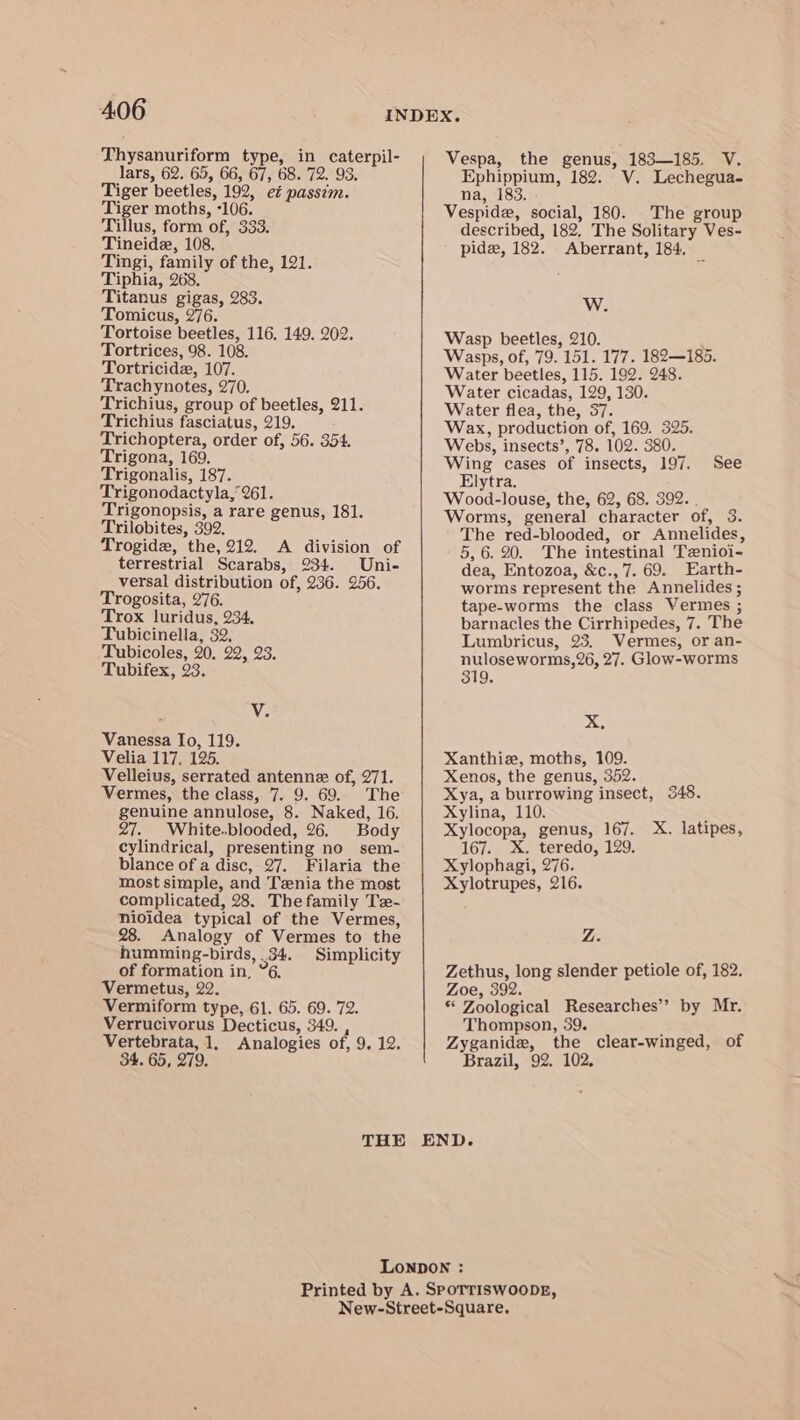 Thysanuriform type, in caterpil- lars, 62. 65, 66, 67, 68. 72. 93. Tiger beetles, 192, et passim. Tiger moths, -106. Tillus, form of, 333. Tineide, 108. Tingi, family of the, 121. Tiphia, 268. Titanus gigas, 283. Tomicus, 276. Tortoise beetles, 116. 149. 202. Tortrices, 98. 108. Tortricide, 107. Trachynotes, 270. Trichius, group of beetles, 211. Trichius fasciatus, 219. Trichoptera, order of, 56. 354. Trigona, 169. Trigonalis, 187. Trigonodactyla,‘261. Trigonopsis, a rare genus, 181. Trilobites, 392. Trogidz, the, 212. A division of terrestrial Scarabs, 234. Uni- versal distribution of, 236. 256. Trogosita, 276. Trox luridus, 234. Tubicinella, 32, Tubicoles, 20, 22, 23. Tubifex, 23. V. Vanessa fo, 119. Velia 117, 125. Velleius, serrated antenne of, 271. Vermes, the class, 7. 9. 69. The genuine annulose, 8. Naked, 16. 27. White.blooded, 26. Body cylindrical, presenting no sem- blance of a disc, 27. Filaria the most simple, and Tzenia the most complicated, 28. The family Tz- nioidea typical of the Vermes, 28. Analogy of Vermes to the humming-birds, .34. Simplicity of formation in, “6. Vermetus, 22. Vermiform type, 61. 65. 69. 72. Verrucivorus Decticus, 349. , Vertebrata, 1, Analogies of, 9. 12. 34. 65, 279. Vespa, the genus, 183—185. V. Ephippium, 182. V. Lechegua- na, 183. Vespide, social, 180. The group described, 182. The Solitary Ves- pide, 182. Aberrant, 184. W. Wasp beetles, 210. Wasps, of, 79. 151. 177. 182—185. Water beetles, 115. 192. 248. Water cicadas, 129, 130. Water flea, the, 37. Wax, production of, 169. 325. Webs, insects’, 78. 102. 380. Wing cases of insects, 197. See Elytra. Wood-louse, the, 62, 68. 392. . Worms, general character of, 3. The red-blooded, or Annelides, 5, 6. 20. The intestinal Tznioi- dea, Entozoa, &amp;c.,7. 69. Earth- worms represent the Annelides ; tape-worms the class Vermes ; barnacles the Cirrhipedes, 7. The Lumbricus, 23. Vermes, or an- nuloseworms,26, 27. Glow-worms 319. xX, Xanthie, moths, 109. Xenos, the genus, 352. Xya, a burrowing insect, 348. Xylina, 110. , Xylocopa, genus, 167. X. latipes, 167. X. teredo, 129. Xylophagi, 276. Xylotrupes, 216. Z. Zethus, long slender petiole of, 182. Zoe, 392. * Zoological Researches’? by Mr. Thompson, 39. Zyganide, the clear-winged, of Brazil, 92. 102.