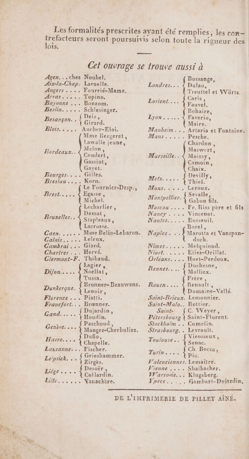 lois. Agen...chez Noubel, Aix-la-Chap. Laruelle. Angers .... Fourrié-Mame. Arras ..... Topino. Bayonne ... Bonzom. Berlin. .... Schlesinger. Besançon. . {Gras BlOrs et. - (Gone Mme Bergeret, Lawalle jeune &gt; Melon, Bordeaux. Conde, Gassiot, Gayet. Bourges... .. Gilles. Breslau ..,. Korn. Egasse, Michel. Lecharlier, Demat, Stapleaux : Lacrosse. Le Fournier-Desp., Brest... Bruxelles., Caen... Calais..... Leleux. Cambrai... Giard, Chartres . .. Hervé. Ciermont-F. Thibaud. Lagier, Dijon... .. Noellat, Tussa. Bronner- Beauwens. Lenoir, Florence ... Piatti. Francfort... Brœnner. FPE { Dujardin ; Dunkerque. Houdin. Paschoud, Genève... ; Mangez-Cherbuliez. : Duflo, Havre. *** À Chapelle. Lausanne. .. Fischer. see Grieshammer. Leipsick. . À Aires. Desoër, Collardin. Lille. ..,,. Nanackère, Liége Bossange, Londres... 4 Dulau, Treuttel et VVuürtz. Caris , Fauvel. Bchaire, Faverio, Maire. Artaria et Fontaine. Pesche. Chardon, Maswert, Moissy, Camoin, Chaix. Devilly Metz. esta. de: L) Hors: Mu: Leroux, : Sevalle Montpellier. 4 FT fle. Eorient.... Lyon... Manheim... Hans tente Murseille.. Moscou .... Fr.Riss père et fils Nancy . ... Nincenot. IVantess ve PBusseuil. Borel Naples. .. LUE et Vanspan- doch. Nimes.,... Melquiond. IViort. . Élies-Orillat. Huet-Perdoux, Duchesne, Moiliex. Frère , Rouen.... 4 Renault, Dane se Rennes... Dumaine-Vallé. Saint-Brieux. Lemonnier. Saint-Malo... Rottier. Saint- C: VVeyer, Pétersbourg { Saint-Florent. Stockholm .. Cumelin. Strasbourg. . Levrault. Poe ne : ** À Senac. Ch. Bocca, Pic. Valenciennes. Lemaïître. Vienne .... Shalbacher. Warsovie. .. Kiugsberg. pres. . Gambart-Dujardin, Turinie 0