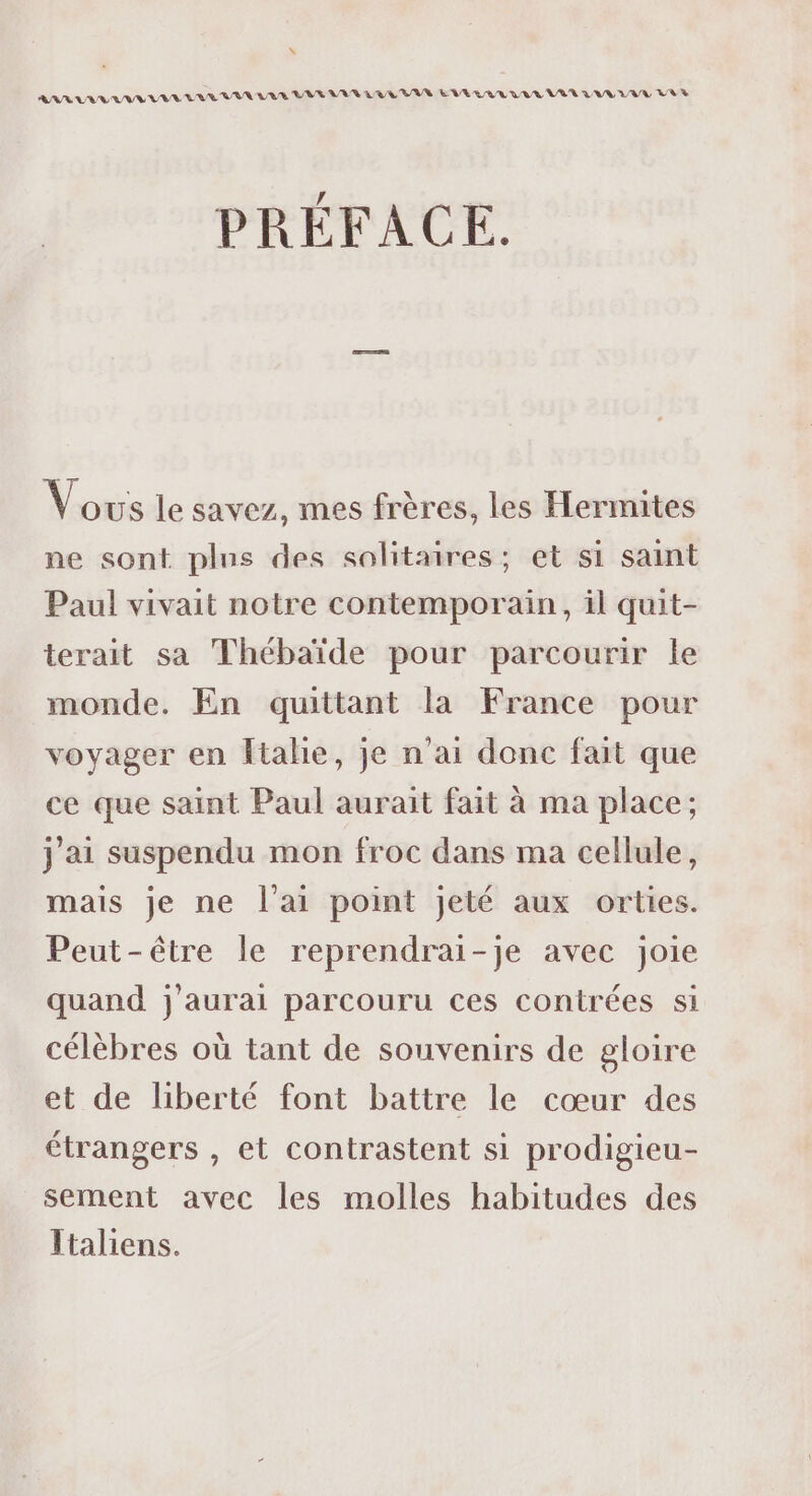 \ RU UV UE VV EVE WIR LAS LUE VAR LRL BAN EVEUVUL WU LU R LVL LVL VA PRÉFACE. Vous le savez, mes frères, les Hermites ne sont plus des solitaires; et si saint Paul vivait notre contemporain, il quit- terait sa Thébaïde pour parcourir le monde. En quittant la France pour voyager en Italie, je n'ai donc fait que ce que saint Paul aurait fait à ma place; j'ai suspendu mon froc dans ma cellule, mais je ne l'ai point jeté aux orties. Peut-être le reprendrai-je avec joie quand j'aurai parcouru ces contrées si célèbres où tant de souvenirs de gloire et de liberté font battre le cœur des étrangers , et contrastent si prodigieu- sement avec les molles habitudes des Italiens.