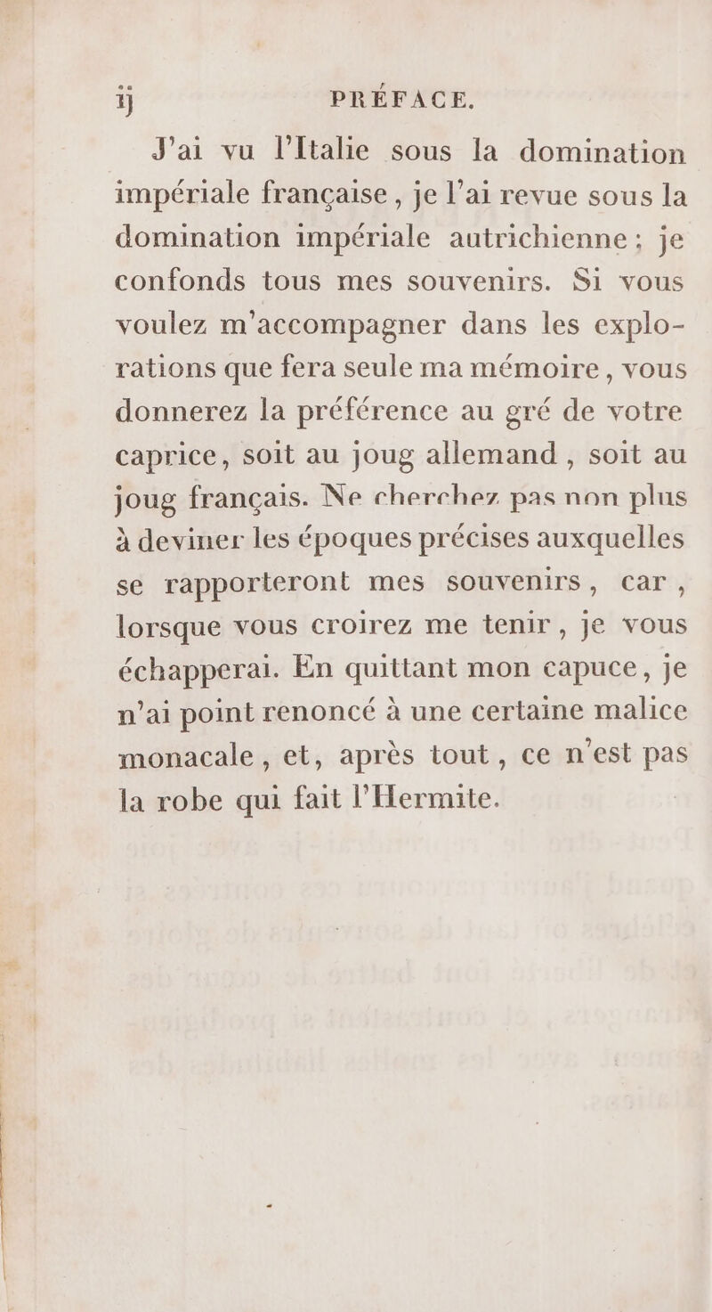 i) PRÉFACE. J'ai vu l'Italie sous la domination impériale française, je l’ai revue sous la domination impériale autrichienne: je confonds tous mes souvenirs. Si vous voulez m'accompagner dans les explo- rations que fera seule ma mémoire, vous donnerez la préférence au gré de votre caprice, soit au joug allemand , soit au joug français. Ne cherchez pas non plus à deviner les époques précises auxquelles se rapporteront mes souvenirs, Car, lorsque vous croirez me tenir, Je vous échapperai. En quittant mon capuce, je n’ai point renoncé à une certaine malice monacale , et, après tout, ce n’est pas la robe qui fait l'Hermite.