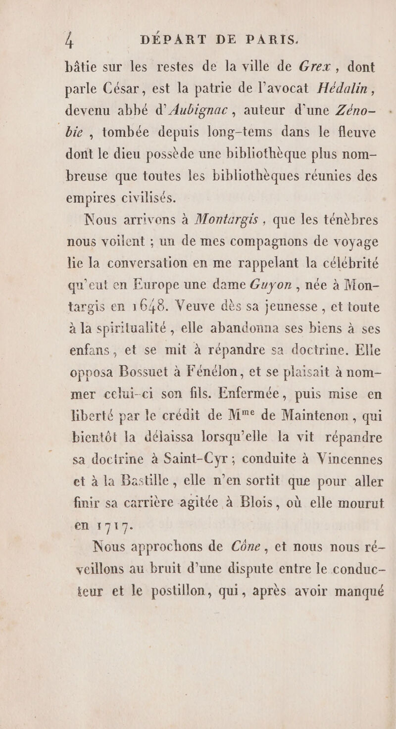 bâtie sur les restes de la ville de Grex, dont parle César, est la patrie de l’avocat Hédalin, devenu abbé d’Aubignac, auteur d'une Zéno- bie , tombée depuis long-tems dans le fleuve dont le dieu possède une bibliothèque plus nom- breuse que toutes les bibliothèques réunies des empires civilisés. Nous arrivons à Montargis, que les ténèbres nous voilent ; un de mes compagnons de voyage lie la conversation en me rappelant la célébrité qu'eut en Europe une dame Guyon , née à Mon- targis en 1648. Veuve dès sa jeunesse , et toute à la spiritualité , elle abandonna ses biens à ses enfans, et se mit à répandre sa doctrine. Elle opposa Bossuet à Fénélon, et se plaisait à nom- mer celui-ci son fils. Enfermée, puis mise en liberté par le crédit de M° de Maintenon, qui bientôt la délaissa lorsqu'elle la vit répandre sa doctrine à Saint-Cyr; conduite à Vincennes et à la Bastille, elle n’en sortit que pour aller finir sa carrière agitée à Blois, où elle mourut en 1717. Nous approchons de Cône, et nous nous ré- veillons au bruit d’une dispute entre le conduc- teur et le postillon, qui, après avoir manqué