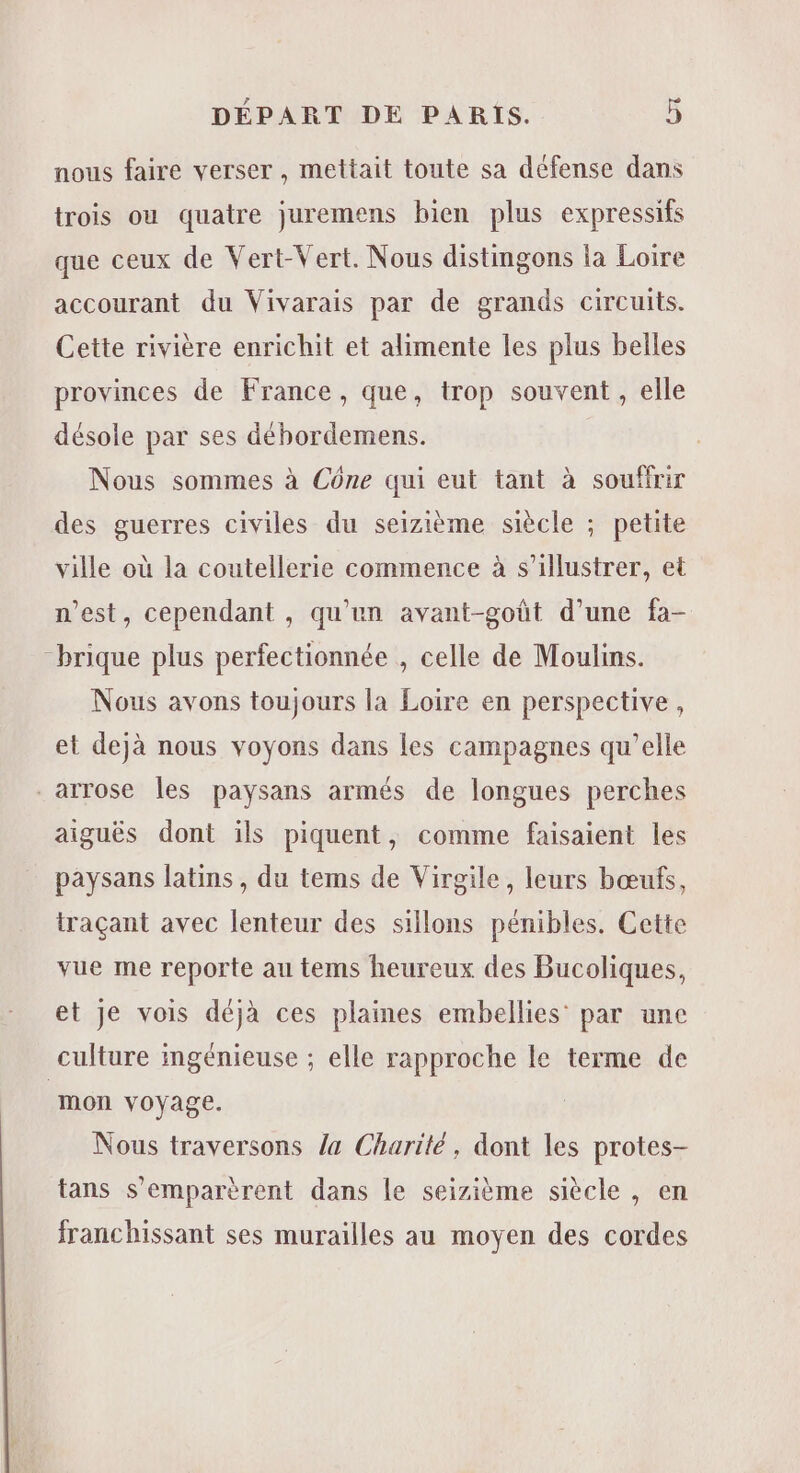 nous faire verser , mettait toute sa défense dans trois ou quatre juremens bien plus expressifs que ceux de Vert-Vert. Nous distimgons la Loire accourant du Vivarais par de grands circuits. Cette rivière enrichit et alimente les plus belles provinces de France, que, trop souvent , elle désole par ses débordemens. Nous sommes à Cône qui eut tant à souffrir des guerres civiles du seizième siècle ; petite ville où la coutellerie commence à s’illustrer, et n’est, cependant , qu'un avant-goût d’une fa- “brique plus perfectionnée , celle de Moulins. Nous avons toujours la Loire en perspective , et dejà nous voyons dans les campagnes qu’elle -arrose les paysans armés de longues perches aiguës dont ils piquent, comme faisaient les paysans latins, du tems de Virgile, leurs bœufs, traçant avec lenteur des sillons pénibles. Cette vue me reporte au tems heureux des Bucoliques, et je vois déjà ces plaines embellies’ par une culture ingénieuse ; elle rapproche le terme de mon voyage. Nous traversons /a Charité, dont les protes- tans s’emparèrent dans le seizième siècle , en franchissant ses murailles au moyen des cordes