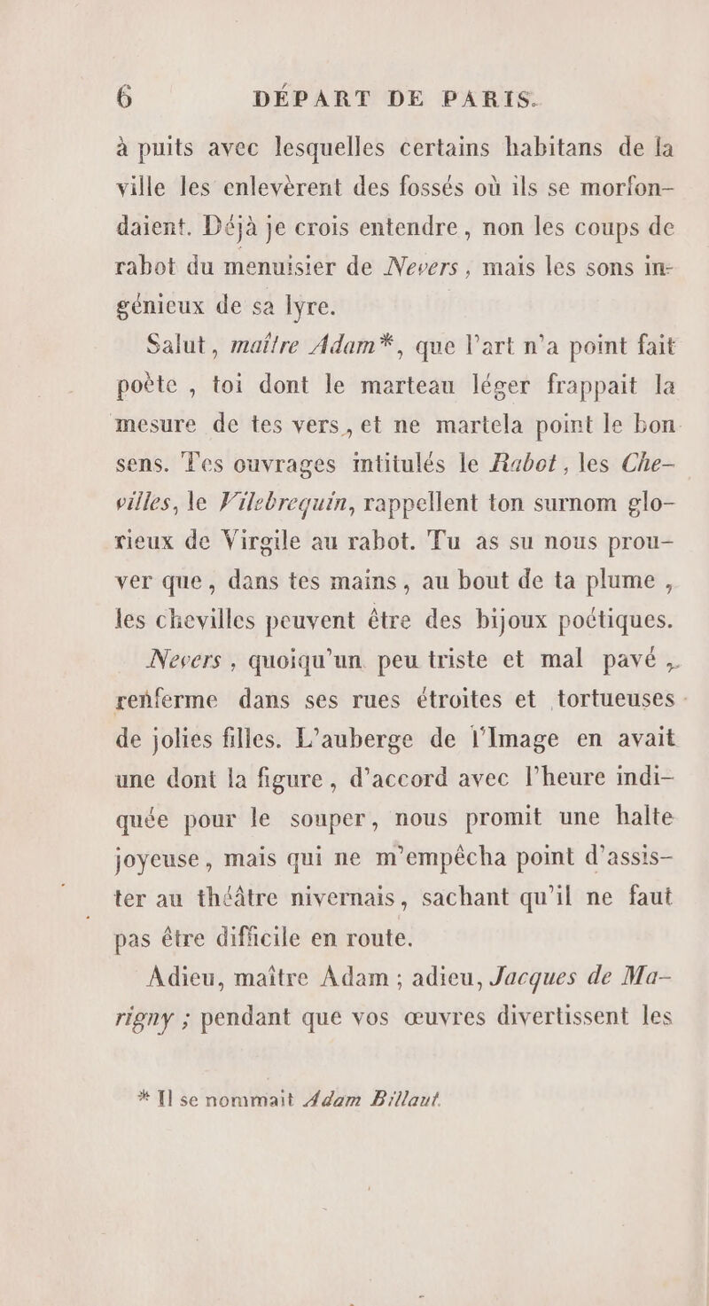 à puits avec lesquelles certains habitans de la ville les enlevèrent des fossés où ils se morfon- daient. Déjà je crois entendre, non les coups de rabot du menuisier de Nevers, mais les sons in- génicux de sa Iÿre. Salut, maître Adam*, que l’art n’a point fait poète , toi dont le marteau léger frappait la mesure de tes vers, et ne martela point le bon. sens. Tes ouvrages mtitulés le Rabot , les Che- villes, le Vilebrequin, rappellent ton surnom glo- rieux de Virgile au rabot. Tu as su nous prou- ver que, dans tes mains, au bout de ta plume, les chevilles peuvent être des bijoux poétiques. Nevers, quoiqu'un peu triste et mal pavé, renferme dans ses rues étroites et tortueuses : de jolies filles. L'auberge de l'Image en avait une dont la figure, d'accord avec l’heure indi- quée pour le souper, nous promit une halte joyeuse, mais qui ne m'empêcha point d’assis- ter au théâtre nivernais, sachant qu'il ne faut pas être dificile en route. Adieu, maître Adam ; adieu, Jacques de Ma- rigny ; pendant que vos œuvres divertissent les * [l se nommait dom Billaut