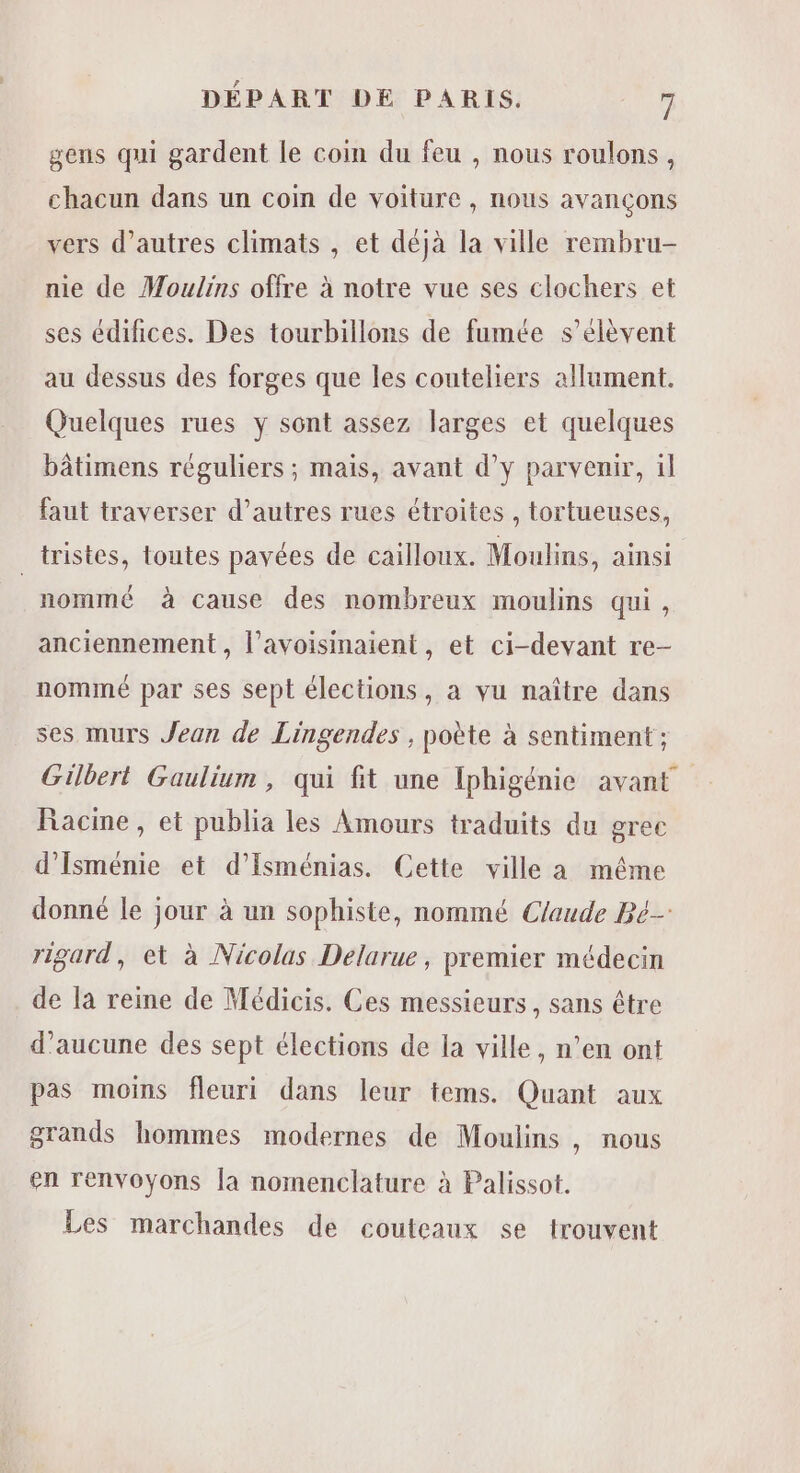 gens qui gardent le coin du feu , nous roulons, chacun dans un coin de voiture , nous avançons vers d’autres climats , et déjà la ville rembru- nie de Moulins offre à notre vue ses clochers et ses édifices. Des tourbillons de fumée s'élèvent au dessus des forges que les couteliers allument. Quelques rues y sont assez larges et quelques bâtimens réguliers ; mais, avant d’y parvenir, il faut traverser d’autres rues étroites , tortueuses, _tristes, toutes pavées de cailloux. Moulins, ainsi nommé à cause des nombreux moulins qui, anciennement , l’avoisinaient , et ci-devant re- nommé par ses sept élections, a vu naître dans ses murs Jean de Lingendes , poète à sentiment ; Gilbert Gaulium, qui fit une Iphigénie avant Racine, et publia les Amours traduits du grec d’Isménie et d’Isménias. Cette ville a même donné le jour à un sophiste, nommé Cfaude Be rigard, et à Nicolas Delarue, premier médecin de la reine de Médicis. Ces messieurs, sans être d'aucune des sept élections de la ville, n’en ont pas moins fleuri dans leur tems. Quant aux grands hommes modernes de Moulins , nous en renvoyons [a nomenclature à Palissot. Les marchandes de couteaux se trouvent