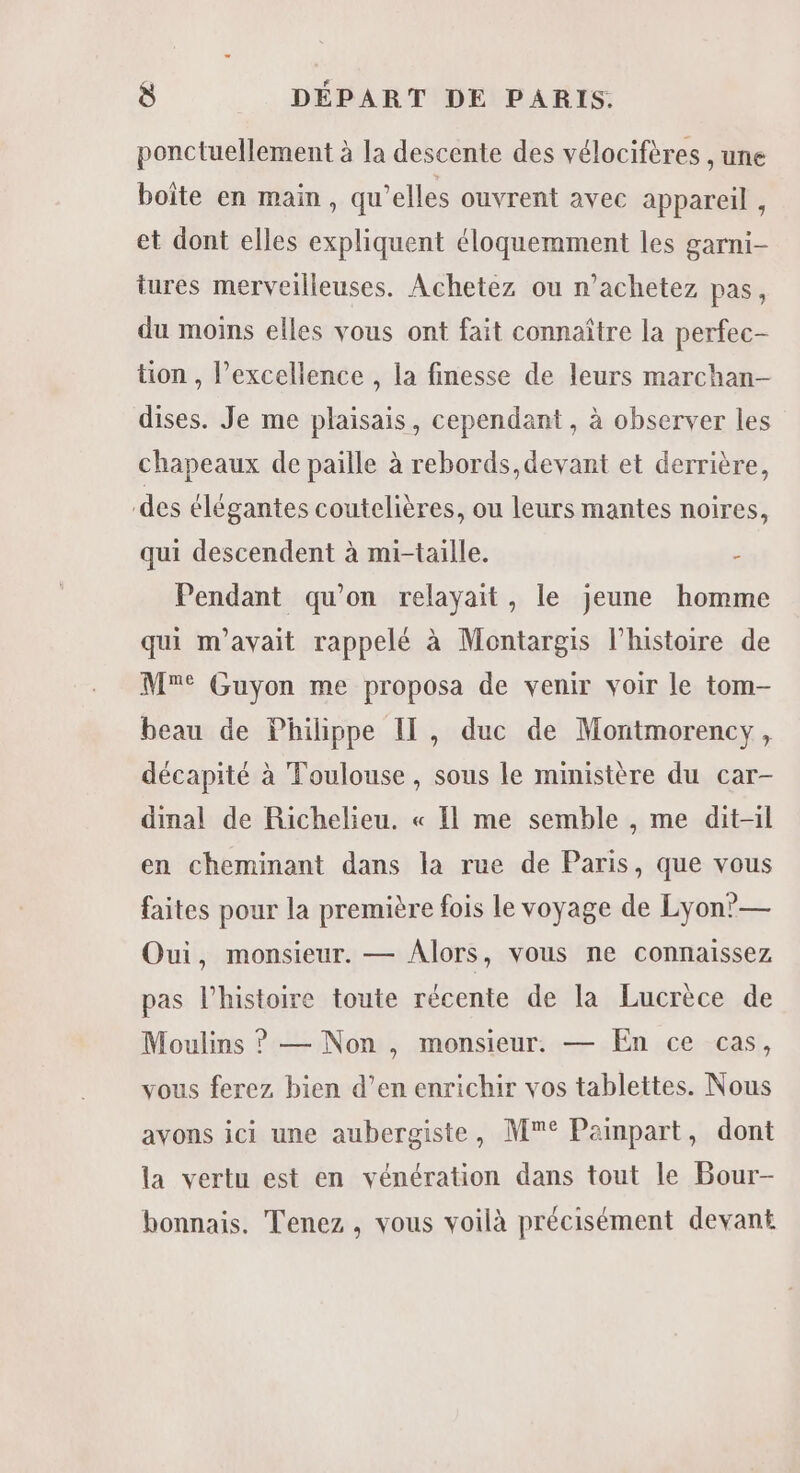 ponctuellement à la descente des vélocifères , une boite en main, qu’elles ouvrent avec appareil , et dont elles expliquent éloquemment les garni- tures merveilleuses. Achetez ou n’achetez pas, du moins elles vous ont fait connaître la perfec- tion , excellence , la finesse de leurs marchan- dises. Je me plaisais, cependant , à observer les chapeaux de paille à rebords,devant et derrière, des élégantes coutelières, ou leurs mantes noires, qui descendent à mi-taille. - Pendant qu'on relayait, le jeune homme qui m'avait rappelé à Montargis l’histoire de M° Guyon me proposa de venir voir le tom- beau de Philippe Il, duc de Montmorency, décapité à Toulouse, sons le ministère du car- dinal de Richelieu. « Il me semble , me dit-il en cheminant dans la rue de Paris, que vous faites pour la première fois le voyage de Lyon’— Oui, monsieur. — Alors, vous ne connaissez pas l’histoire toute récente de la Lucrèce de Moulins ? — Non, monsieur. — En ce cas, vous ferez bien d’en enrichir vos tablettes. Nous avons ici une aubergiste, M° Painpart, dont la vertu est en vénération dans tout le Bour- bonnais. Tenez , vous voilà précisément devant