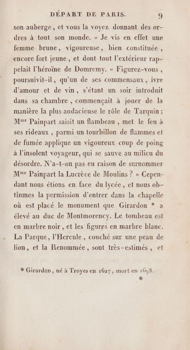 Lt son auberge , et vous la voyez donnant des or- dres à tout son monde. » Je vis en effet une femme brune, vigoureuse, bien constituée , ‘encore fort jeune , et dont tout l’extérieur rap- pelait l'héroïne de Domremy. « Figurez-vous , poursuivit-il, qu’un de ses commensaux , ivre d'amour et de vin, s'étant un soir introduit dans sa chambre , commençait à jouer de la manière la plus audacieuse le rôle de Tarquin; Mne Painpart saisit un flambeau , met le feu à ses rideaux , parmi un tourbillon de flimmes et de fumée applique un vigoureux coup de poing à l’insolent voyageur, qui se sauve au milicu du désordre. N’a-t-on pas eu raison de surnommer Me Painpart la Lucrèce de Moulins ? » Cepen- dant nous étions en face du lycée, et nous ob- tinmes la permission d’entrer dans la chapelle où est placé le monument que Girardon * à élevé au duc de Montmorency. Le tombeau est en marbre noir , et les figures en marbre blanc. La Parque, l’Hercule , couché sur une peau de lion, et la Renommée, sont très-estimés , et * Girardon, né à Troyes en 1627, mort en 1698. %