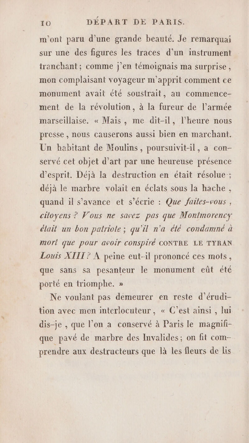 m'ont paru d’une grande beauté. Je remarquai sur une des figures les traces d’un instrument tranchant; comme j’en témoignais ma surprise , mon complaisant voyageur m'apprit comment ce monument avait été soustrait, au commence- ment de la révolution, à la fureur de l’armée marseillaise. « Mais , me dit-il, l'heure nous presse, nous causerons aussi bien en marchant. Un habitant de Moulins, poursuivit-il, a con- servé cet objet d'art par une heureuse présence d'esprit. Déjà la destruction en était résolue ; déjà le marbre volait en éclats sous la hache , quand il s’avance et s’écrie : Que jaites-vous , citoyens ? Vous ne savez pas que Montmorency était un bon patriote; qu'il n'a été condamné à mort que pour avoir conspiré CONTRE LE TYRAN Louïs XIII ? À peine eut-il prononcé ces mots, que sans sa pesanteur le monument eût été porté en triomphe. » Ne voulant pas demeurer en reste d’érudi- tion avec mon interlocuteur, « C’est ainsi , lui dis-je , que l’on a conservé à Paris le magnifi- que pavé de marbre des Invalides; on fit com- prendre aux destructeurs que là les fleurs de lis