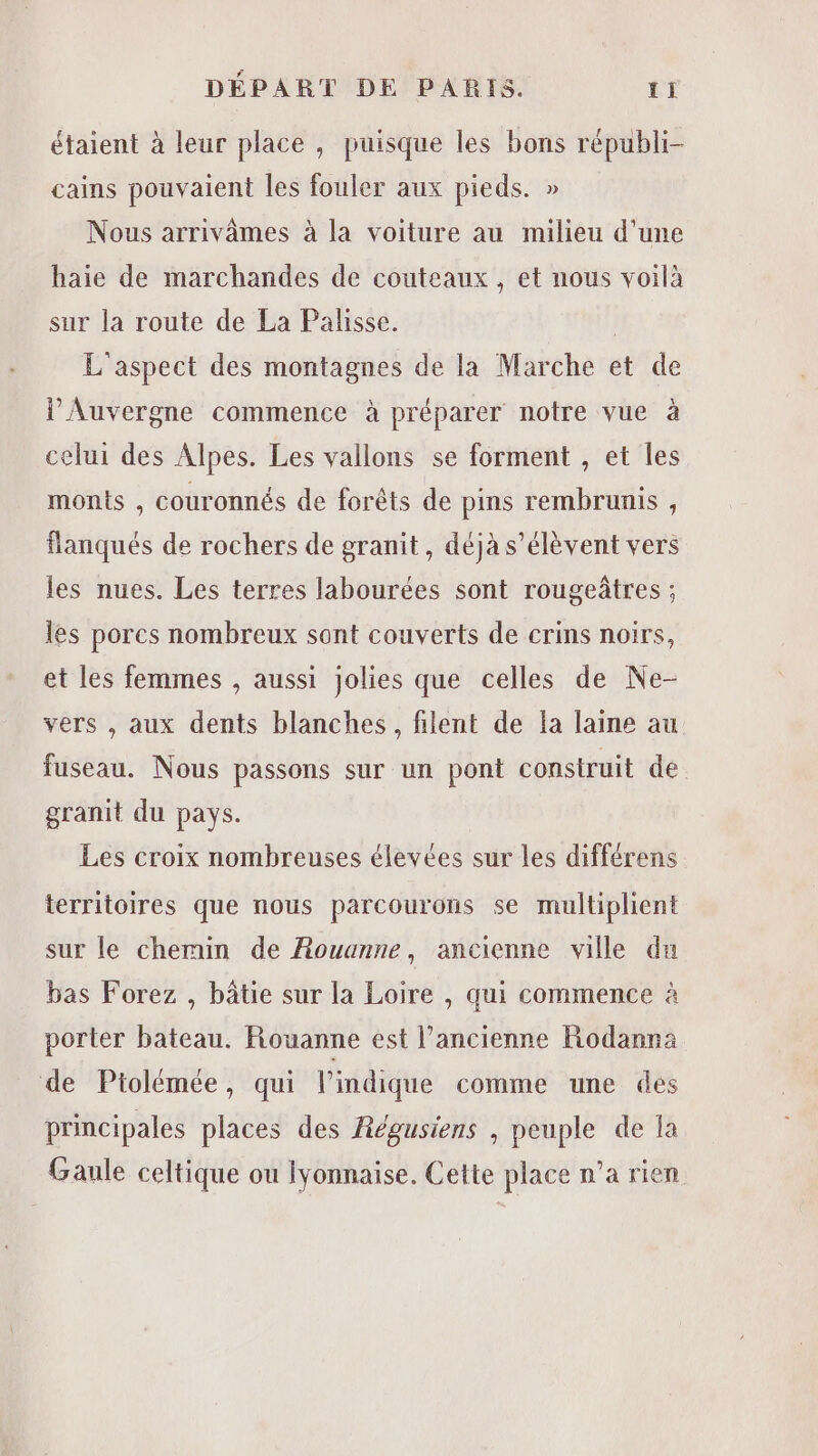 étaient à leur place , puisque les bons républi- cains pouvaient les fouler aux pieds. » Nous arrivâmes à la voiture au milieu d’une haie de marchandes de couteaux , et nous voilà sur la route de La Palisse. | L'aspect des montagnes de la Marche et de l'Auvergne commence à préparer notre vue à celui des Alpes. Les vallons se forment , et les monts , couronnés de forêts de pins rembrunis , flanqués de rochers de granit, déjà s'élèvent vers les nues. Les terres labourées sont rougeâtres ; les porcs nombreux sont couverts de crins noirs, et les femmes , aussi jolies que celles de Ne- vers , aux dents blanches, filent de {a laine au fuseau. Nous passons sur un pont construit de. granit du pays. Les croix nombreuses élevées sur les différens territoires que nous parcourons se multiplient sur le chemin de Rouanne, ancienne ville du bas Forez , bâtie sur la Loire , qui commence à porter bateau. Rouanne est l’ancienne Rodanna de Ptolémée, qui l'indique comme une des principales places des Régusiens , peuple de la Gaule celtique ou lyonnaise. Cette place n’a rien