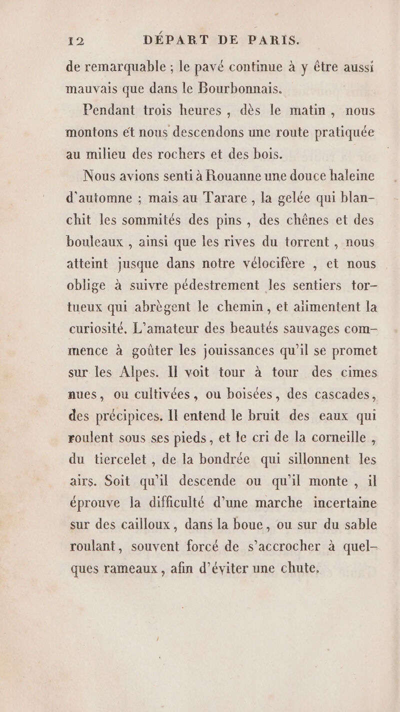 de remarquable ; le pavé continue à y être aussi mauvais que dans le Bourbonnais. Pendant trois heures , dès le matin, nous montons ét nous descendons une route pratiquée au milieu des rochers et des bois. Nous avions senti à Rouanne une douce haleine d'automne ; mais au Tarare , la gelée qui blan- chit les sommités des pins , des chênes et des bouleaux , ainsi que les rives du torrent , nous atteint jusque dans notre vélocifère , et nous oblige à suivre pédestrement les sentiers tor- tueux qui abrègent le chemin, et aïimentent la curiosité, L’amateur des beautés sauvages com- mence à goûter les jouissances qu'il se promet sur les Alpes. Il voit tour à tour des cimes aues, ou cultivées, ou boisées, des cascades, des précipices. Il entend le bruit des eaux qui roulent sous ses pieds, et le cri de la corneille , du tiercelet , de la bondrée qui sillonnent les airs. Soit qu'il descende ou qu'il monte , ül éprouve la difficulté d’une marche incertaine sur des cailloux, dans la boue, ou sur du sable roulant, souvent forcé de s’accrocher à quel- ques rameaux , afin d’éviter une chute.