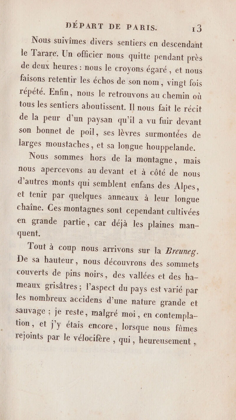 Nous suivimes divers sentiers en descendant le Tarare. Un officier nous quitte pendant près de deux heures : nous le croyons égaré , et nous faisons retentir les échos de son nom » Vingt fois répété. Enfin, nous le retrouvons au chemin où tous les sentiers aboutissent. Îl nous fait le récit de la peur d’un paysan qu'il à vu fuir devant son bonnet de poil, ses lèvres surmontées de larges moustaches, et sa longue houppelande. Nous sommes hors de ja montagne , mais nous apeércevons au devant et à côté de nous d’autres monts qui semblent enfans des Alpes, et tenir par quelques anneaux à leur longue chaîne. Ces montagnes sont cependant cultivées en grande partie, car déjà les plaines man- quent. Tout à coup nous arrivons sur la Breuneg. De sa hauteur, nous découvrons des sommets couverts de pins noirs, des vallées et des ha- meaux grisatres ; l'aspect du pays est varié par les nombreux accidens d’une nature grande et sauvage ; je reste, malgré moi, en contempla- tion, et jy étais encore , lorsque nous fmes rejoints par le vélocifère » Qui, heureusement ,