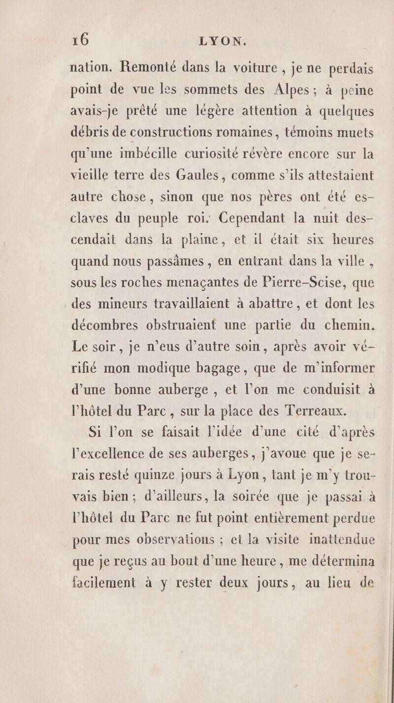 nation. Remonté dans la voiture , je ne perdais point de vue les sommets des Alpes; à peine avais-je prêté une légère attention à quelques débris de constructions romaines, témoins muets qu'une imbécille curiosité révère encore sur la vieille terre des Gaules, comme s’ils attestaient autre chose, sinon que nos pères ont été es- claves du peuple roi: Cependant la nuit des- cendait dans la plaine, et il était six heures quand nous passèmes , en entrant dans la ville, sous les roches menaçantes de Pierre-Scise, que des mineurs travaillaient à abattre, et dont les décombres obstruaient une partie du chemin. Le soir, je n’eus d’autre soin, après avoir vé- rifié mon modique bagage, que de m'informer d’une bonne auberge , et l’on me conduisit à l'hôtel du Parc, sur la place des Terreaux. Si lon se faisait l’idée d’une cité d’après l'excellence de ses auberges, j'avoue que je se- rais resté quinze jours à Lyon, tant je m’y trou- vais bien; d’ailleurs, la soirée que je passai à l'hôtel du Parc ne fut point entièrement perdue pour mes observations ; et la visite inattendue que je reçus au bout d’une heure , me détermina facilement à y rester deux jours, au lieu de