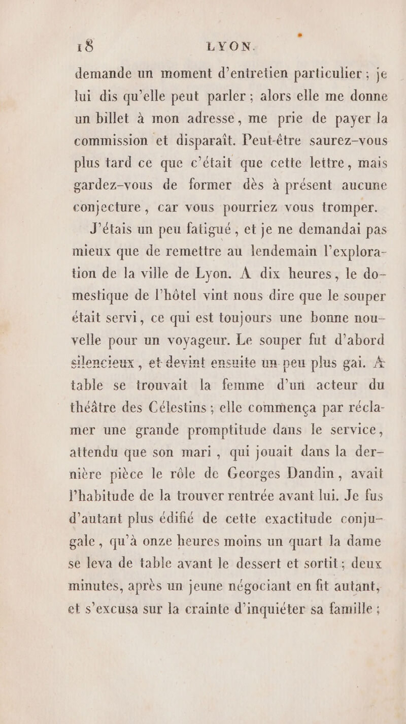 demande un moment d’entretien particulier ; je lui dis qu’elle peut parler ; alors elle me donne un billet à mon adresse, me prie de payer la commission et disparaît. Peut-être saurez-vous plus tard ce que c'était que cette lettre, mais gardez-vous de former dès à présent aucune conjecture , Car Vous pourriez vous tromper. J'étais un peu fatigué , et je ne demandai pas mieux que de remettre au lendemain l’explora- tion de la ville de Lyon. À dix heures, le do- mestique de l'hôtel vint nous dire que le souper était servi, ce qui est toujours une bonne nou- velle pour un Hubs Le souper fut d’abord silencieux , et devint ensuite un peu plus gai. À table se trouvait la Eau d’un acteur du théâtre des Célestins ; elle commença par récla- mer une grande promptitude dans le service, attendu que son mari, qui jouait dans la der- nière pièce le rôle de Georges Dandm, avait l'habitude de la trouver rentrée avant lui. Je fus d'autant plus édifié de cette exactitude conju- gale, qu’à onze heures moins un quart la dame se leva de table avant le dessert et sortit; deux minutes, après un jeune négociant en fit autant, et s’excusa sur la crainte d’inquiéter sa famille :