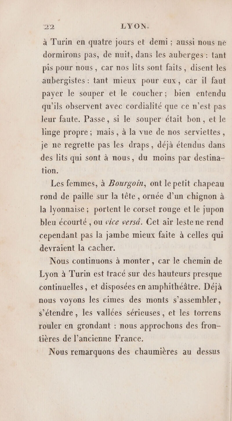 à Turin en quatre jours et demi ; aussi nous né dormirons pas, de nuit, dans les auberges : tant pis pour nous, car nos lits sont faits, disent les aubergistes : tant mieux pour eux, car il faut payer le souper et le coucher; bien entendu qu'ils observent avec cordialité que ce n’est pas leur faute. Passe, si le souper était bon, et le linge propre; mais, à la vue de nos serviettes, je ne regrette pas les draps, déjà étendus dans des lits qui sont à nous, du moins par destina- tion. Les femmes, à Bourgoin, ont le petit chapeau rond de paille sur la tête, ornée d’un chignon à la lyonnaise; portent le corset rouge et le jupon bleu écourté , ou vice verst. Cet air leste ne rend cependant pas la jambe mieux faite à celles qui devraient la cacher. Nous continuons à monter, car le chemin de Lyon à Turin est tracé sur des hauteurs presque continuelles, et disposées en amphithéâtre. Déjà nous voyons les cimes des monts s’assembler, s'étendre , les vallées sérieuses, et les torrens rouler en grondant : nous approchons des fron- üères de l’ancienne France. Nous remarquons des chaumières au dessus