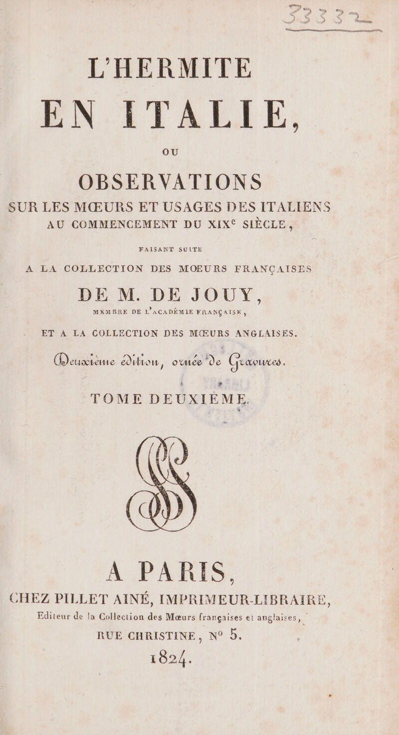 EN ITALIE, OBSERVATIONS SUR LES MŒURS ET USAGES DES ITALIENS AU COMMENCEMENT DU XIX® SIÈCLE, FAISANT SUITE A LA COLLECTION DES MOEURS FRANÇAISES DE M. DE JOUY, MEMBRE DE L'ACADÈMIE FRANÇAISE, ET À LA COLLECTION DES MŒURS ANGLAISES. ea) LES oe L] » # Lleuxvene edilionu, onee de Uraoues. } è &gt;» TOME DEUXIÈME. A PARIS, CHEZ PILLET AINÉ, IMPRIMEUR-LIBRAIRE, Editeur de la Collection des Mœurs françaises et anglaises, | RUE CHRISTINE, N° D. 1824.