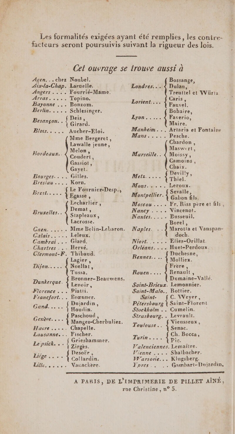 + Agen... chez Noubel. Æix-la-Chap. Larvuelle. Angers... . Fourrié-Mame. Arras. .,.. Topino. Bayonne ... Bonzom. Berlin. .... Schlesinger. Besançon. . { FR Blois.. .,.. Aucher-Eloi. Mme Bergeret, Lawalle jeune, Melon, Coudert, Gassiot, Gayet. Bourges... .. Gilles. Breslau.... Korn. Le Fournier-Desp., Egasse , Lecharlier, Demat , Stapleaux, Lacrosse. Bordeaux... DTESL: see FBruxelles.. Calais... ... Leleux. Camkrai... Giard. . Chartres . .. Mervé. Clermont-F. Thibaud. Lagier, Dijon..... € Noellat, Tussa. Dénerjue. Bronner-Beauwens. Lenoir, Florence . . . Piatu. Francfort... Brœnner. Gand. .... ne Û Houdin. ER Paschoud, Mere ee Mangez-Cherbuliez. Havre ..... Chapelle. Lausanne... Fischer. sus Grieshammer. Le:psick. « . { Zireès. Œ Desoër . : PAGE: Me Elle, ,,..,. Natackère Bossange, Londres... 4 Dulan, Treuttel et VVürtz Lorient... ue 4 auvel. Bohaire, Lyon..... 4 Faverio, Maire. Manheim. .. Artaria et Fontaine Mans. .... Pesche. Chardon, Maswert, Marseille.. 4 Moissy, Camoins, Chaix. Devilly Metz 7: { Thiel. ? Mons. . . .«. Leroux. 1 Sevaile Montpellier. bin Ge) Moscou .... Fr. Riss pèreet fils, Nancy . ... Nincenot. Nantes..... Busseuil. Borel, Naples. .. {Marois et Vanspan- dech. IViort. .... Elies-Orillat. Orléans... . Huet-Perdoux. Roues Duchesne, °° ** À Moliliex. Frère, Rouen.... 4 Renault, Dumaine-Valile. Saint-Brieux. lemonnier. Saint-Malo... Rottier. iSaint- C. VVeyer, Pétersbourg { Saint-Florent Stockholm .. Cumelin. Strasbourg. . Levrauit. Vieusseux Toulouse. ? ee Senac. Turin.... Éd Valenciennes. Lemaire. Vienne .... Shalbacher. Warsovie... Klugsberg. Fpres.,. ,. Gambart-Dnjardin, LA