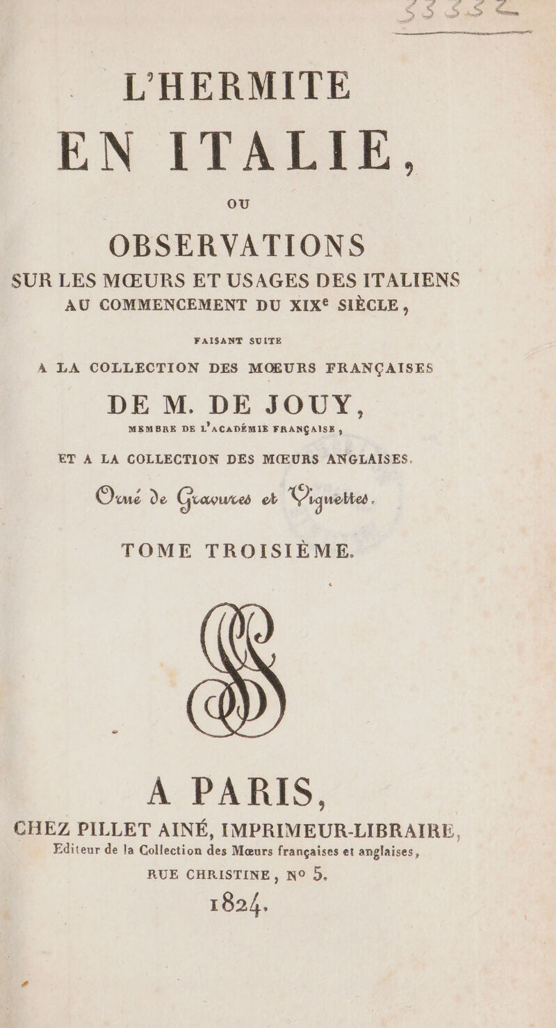 EN ITALIE, OBSERVATIONS SUR LES MŒURS ET USAGES DES ITALIENS AU COMMENCEMENT DU XIX® SIÈCLE, FAISANT SUITE À LA COLLECTION DES MOŒURS FRANÇAISES DE M. DE JOUY, MEMBRE DE L'ACADÉMIE FRANÇAISE , ET À LA COLLECTION DES MŒURS ANGLAISES. Ouué de Gravures et Viquettes. TOME TROISIÈME. A PARIS, CHEZ PILLET AINÉ, IMPRIMEUR-LIBRAIRE, Editeur de la Collection des Mœurs françaises et anglaises, RUE CHRISTINE, N° 5, 1824.