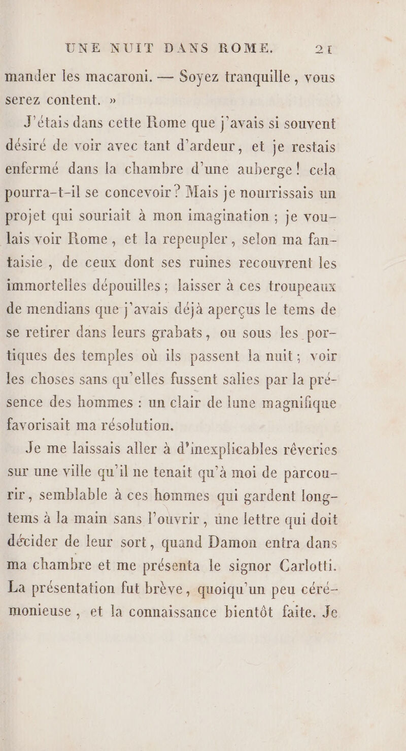 mander les macaroni. — Soyez tranquille , vous serez content, » J'étais dans cette Rome que j'avais si souvent désiré de voir avec tant d’ardeur, et je restais enfermé dans la chambre d’une auberge! cela pourra-t-il se concevoir ? Mais je nourrissais un projet qui souriait à mon imagination ; je vou- lais voir Rome, et la repeupler , selon ma fan- taisie , de ceux dont ses ruines recouvrent les immortelles dépouilles ; laisser à ces troupeaux de mendians que j'avais déjà aperçus le tems de se retirer dans leurs grabats, ou sous les por- tiques des temples où ils passent la nuit; voir les choses sans qu'elles fussent salies par la pré- sence des hommes : un clair de lune magnifique favorisait ma résolution. Je me laissais aller à d’inexplicables rêveries sur une ville qu'il ne tenait qu'à moi de parcou- ir, semblable à ces hommes qui gardent long- tems à la main sans l’ouvrir, une lettre qui doit décider de leur sort, quand Damon entra dans ma chambre et me présenta le signor Carlotti. La présentation fut brève, quoiqu’un peu céré- monieuse , et la connaissance bientôt faite. Je