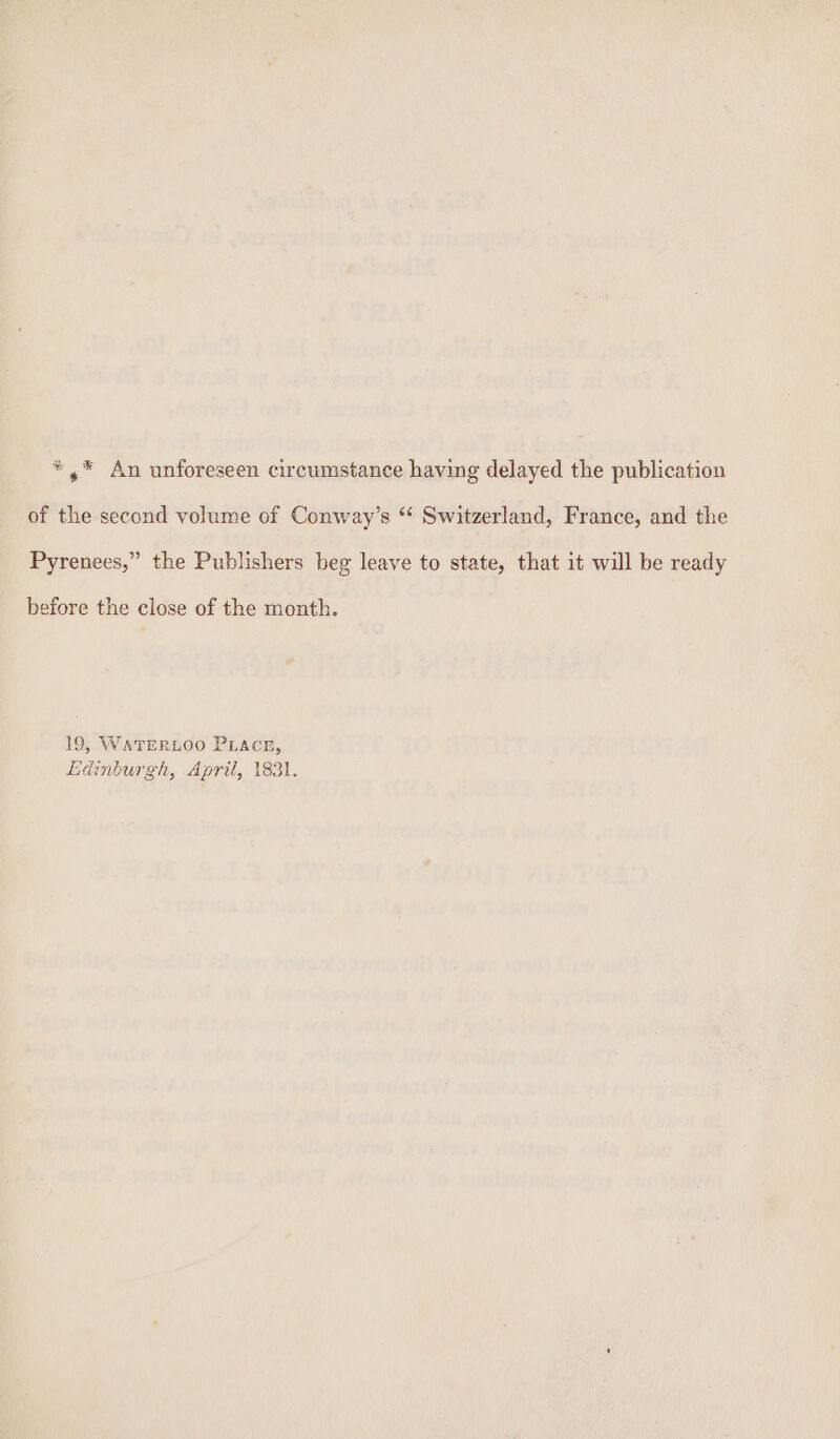 *,* An unforeseen circumstance having delayed the publication of the second volume of Conway’s “‘ Switzerland, France, and the Pyrenees,” the Publishers beg leave to state, that it will be ready before the close of the month. 19, WATERLOO PLACE, Ldinburgh, April, 1831,