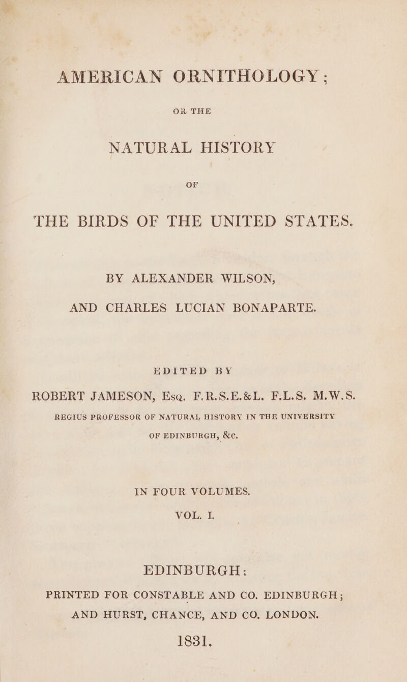 OR THE NATURAL HISTORY OF THE BIRDS OF THE UNITED STATES. BY ALEXANDER WILSON, AND CHARLES LUCIAN BONAPARTE. EDITED BY ROBERT JAMESON, Esa. F.R.S.E.&amp;L. F.L.S, M.W.S. REGIUS PROFESSOR OF NATURAL HISTORY IN THE UNIVERSITY OF EDINBURGH, &amp;e. IN FOUR VOLUMES. VOL. I. EDINBURGH: PRINTED FOR CONSTABLE AND CO. EDINBURGH; AND HURST, CHANCE, AND CO, LONDON. 1831.