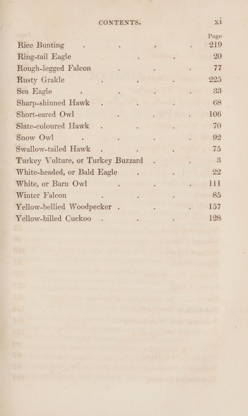 Rice Bunting Ring-tail Eagle Rough-legged Falcon Rusty Grakle Sea Eagle Sharp-shinned Hawk Short-eared Owl Slate-coloured Hawk Snow Owl Swallow-tailed Hawk Turkey Vulture, or oo Laine White-headed, or Bald Eagle White, or Barn Owl Winter Falcon Yellow-bellied Woodpeikss : Yellow-billed Cuckoo ili 157 128