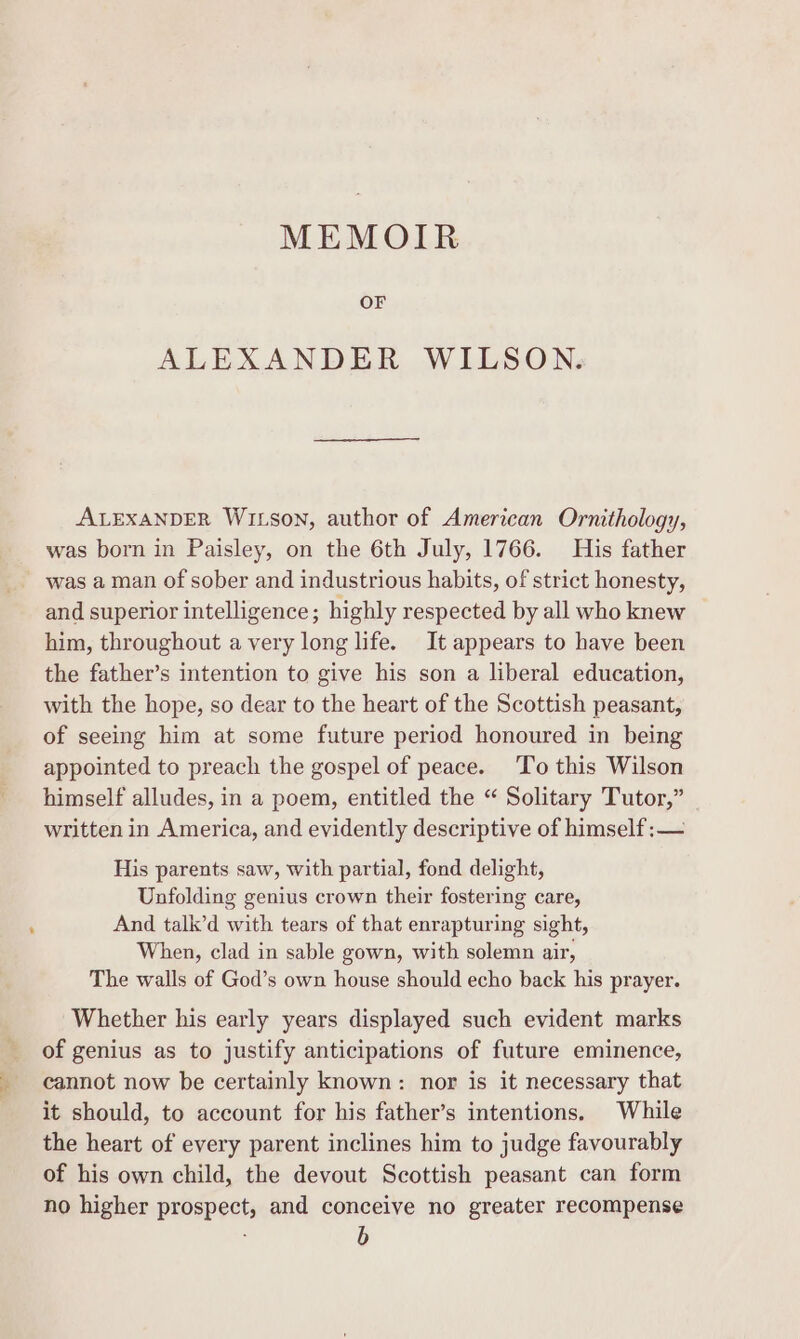 MEMOIR OF ALEXANDER WILSON. ALEXANDER WILSON, author of American Ornithology, was born in Paisley, on the 6th July, 1766. His father was a man of sober and industrious habits, of strict honesty, and superior intelligence; highly respected by all who knew him, throughout a very long life. It appears to have been the father’s intention to give his son a liberal education, with the hope, so dear to the heart of the Scottish peasant, of seeing him at some future period honoured in being appointed to preach the gospel of peace. ‘To this Wilson himself alludes, in a poem, entitled the “ Solitary Tutor,” written in America, and evidently descriptive of himself :— His parents saw, with partial, fond delight, Unfolding genius crown their fostering care, And talk’d with tears of that enrapturing sight, When, clad in sable gown, with solemn air, The walls of God’s own house should echo back his prayer. Whether his early years displayed such evident marks of genius as to justify anticipations of future eminence, cannot now be certainly known: nor is it necessary that it should, to account for his father’s intentions. While the heart of every parent inclines him to judge favourably of his own child, the devout Scottish peasant can form no higher prospect, and conceive no greater recompense b