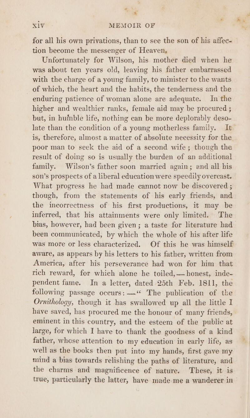 o> ‘ XIV MEMOIR OF for all his own privations, than to see the son of his affec- tion beeome the messenger of Heaven. Unfortunately for Wilson, his mother died when he was about ten years old, leaving his father embarrassed with the charge of a young family, to minister to the wants of which, the heart and the habits, the tenderness and the enduring patience of woman alone are adequate. In the higher and wealthier ranks, female aid may be procured ; but, in huinble life, nothing can be more deplorably deso- late than the condition of a young motherless family. It is, therefore, almost a matter of absolute necessity for the poor man to seek the aid of a second wife; though the result of doing so is usually the burden of an additional family. Wilson’s father soon married again; and all his son’s prospects of a liberal education were speedily overcast. What progress he had made cannot now be discovered ; though, from the statements of his early friends, and the incorrectness of his first productions, it may be inferred, that his attainments were only limited. The bias, however, had been given; a taste for literature had been communicated, by which the whole of his after life was more or less characterized. Of this he was himself aware, as appears by his letters to his father, written from America, after his perseverance had won for him that rich reward, for which alone he toiled,— honest, inde- pendent fame. In a letter, dated 25th Feb. 1811, the following passage oceurs: —“ The publication of the Ornithology, though it has swallowed up all the little I have saved, has procured me the honour of many friends, eminent in this country, and the esteem of the public at large, for which I have to thank the goodness of a kind father, whose attention to my education in early life, as well as the books then put into my hands, first gave my mind a bias towards relishing the paths of literature, and the charms and magnificence of nature. These, it is true, particularly the latter, have made me a wanderer in