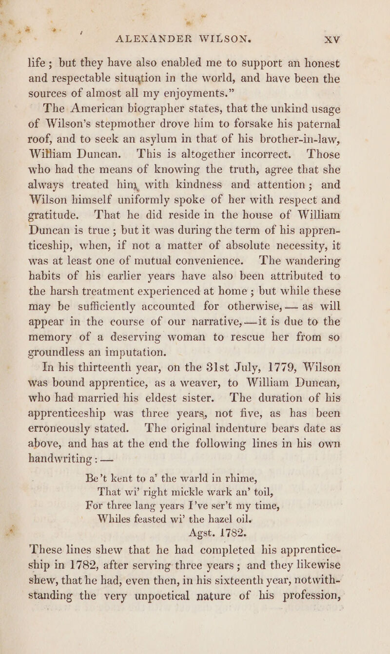 * we * ALEXANDER WILSON. XV life; but they have also enabled me to support an honest and respectable situation in the world, and have been the sources of almost all my enjoyments.” The American biographer states, that the unkind usage of Wilson’s stepmother drove him to forsake his paternal roof, and to seek an asylum in that of his brother-in-law, William Duncan. This is altogether incorrect. Those who had the means of knowing the truth, agree that she always treated him, with kindness and attention; and Wilson himself uniformly spoke of her with respect and gratitude. That he did reside in the house of William Duncan is true ; but it was during the term of his appren- ticeship, when, if not a matter of absolute necessity, it was at least one of mutual convenience. The wandering habits of his earlier years have also been attributed to the harsh treatment experienced at home ; but while these may be sufficiently accounted for otherwise, — as will appear in the course of our narrative,—it is due to the memory of a deserving woman to rescue her from so groundless an imputation. In his thirteenth year, on the 31st July, 1779, Wilson was bound apprentice, as a weaver, to William Duncan, who had married his eldest sister. The duration of his apprenticeship was three years, not five, as has been erroneously stated. The original indenture bears date as above, and has at the end the following lines in his own handwriting : — Be’t kent to a’ the warld in rhime, That wi right mickle wark an’ toil, For three lang years I’ve ser’t my time, Whiles feasted wi’ the hazel oil. Agst. 1782. These lines shew that he had completed his apprentice- ship in 1782, after serving three years; and they likewise shew, that he had, even then, in his sixteenth year, notwith- standing the very unpoetical nature of his profession,