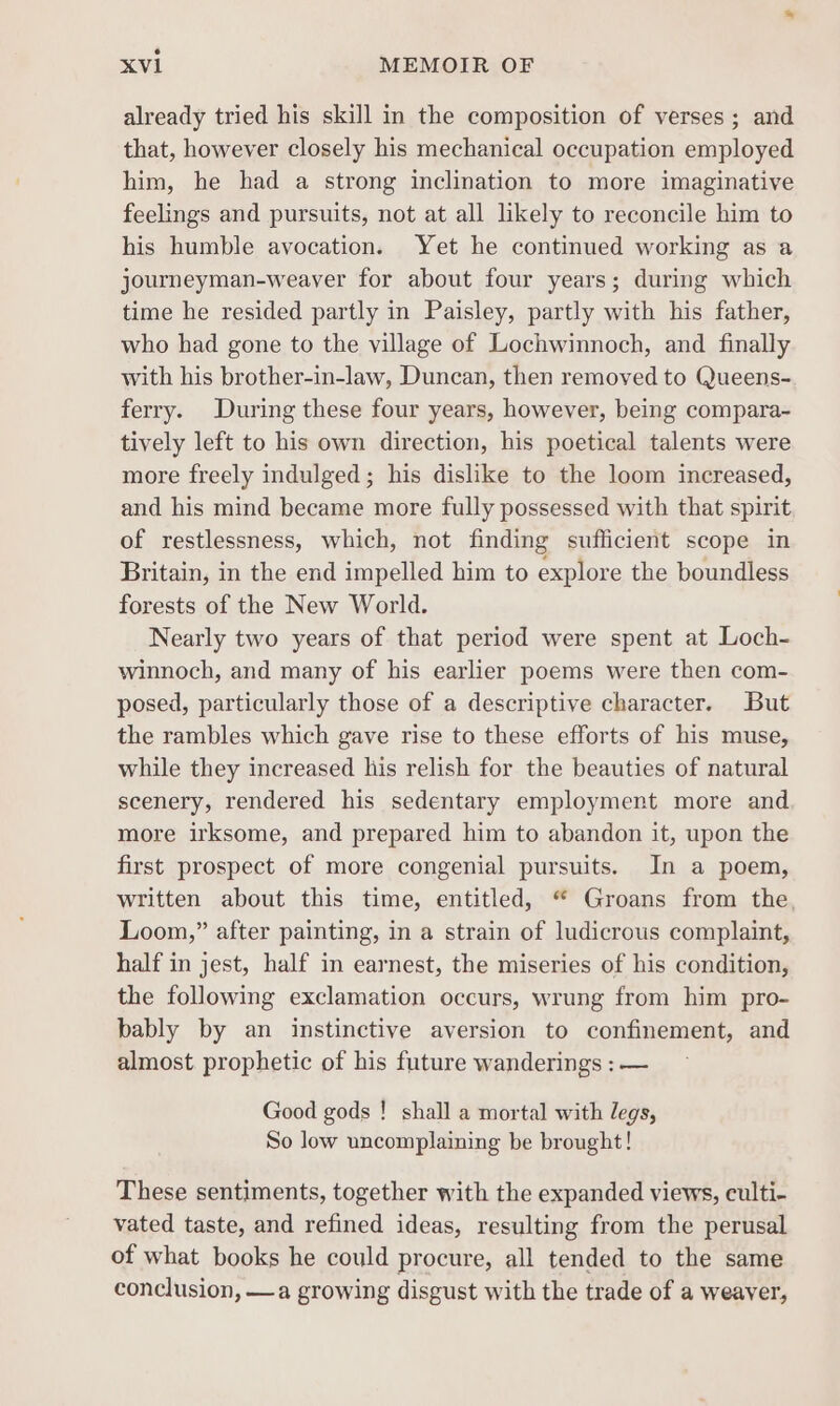 already tried his skill in the composition of verses; and that, however closely his mechanical occupation employed him, he had a strong inclination to more imaginative feelings and pursuits, not at all likely to reconcile him to his humble avocation. Yet he continued working as a journeyman-weaver for about four years; during which time he resided partly in Paisley, partly with his father, who had gone to the village of Lochwinnoch, and finally with his brother-in-law, Duncan, then removed to Queens- ferry. During these four years, however, being compara- tively left to his own direction, his poetical talents were more freely indulged; his dislike to the loom increased, and his mind became more fully possessed with that spirit of restlessness, which, not finding sufficient scope in Britain, in the end impelled him to explore the boundless forests of the New World. Nearly two years of that period were spent at Loch- winnoch, and many of his earlier poems were then com- posed, particularly those of a descriptive character. But the rambles which gave rise to these efforts of his muse, while they increased his relish for the beauties of natural scenery, rendered his sedentary employment more and more irksome, and prepared him to abandon it, upon the first prospect of more congenial pursuits. In a poem, written about this time, entitled, “ Groans from the, Loom,” after painting, in a strain of ludicrous complaint, half in jest, half in earnest, the miseries of his condition, the following exclamation occurs, wrung from him pro- bably by an instinctive aversion to confinement, and almost prophetic of his future wanderings : — Good gods ! shall a mortal with legs, So low uncomplaining be brought! These sentiments, together with the expanded views, culti- vated taste, and refined ideas, resulting from the perusal of what books he could procure, all tended to the same conclusion, —a growing disgust with the trade of a weaver,