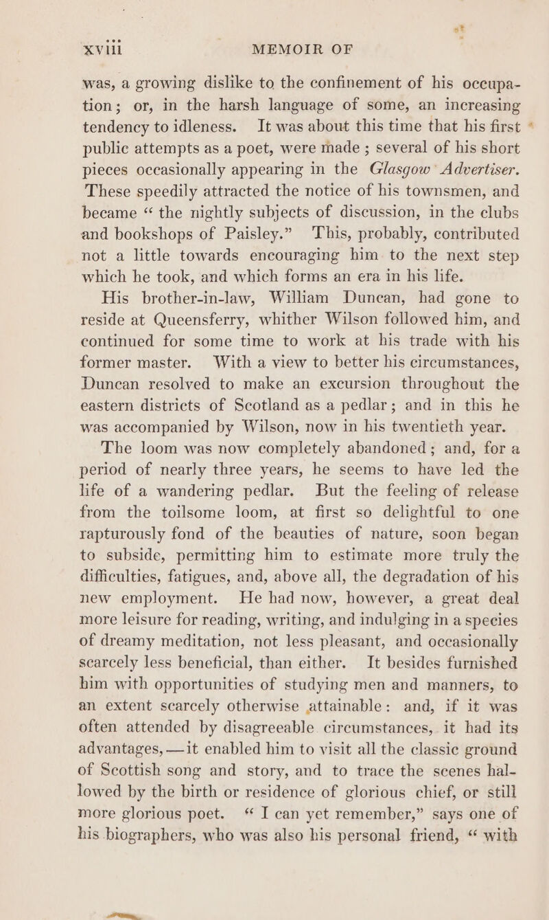 at XVIil - MEMOIR OF was, a growing dislike to the confinement of his occupa- tion; or, in the harsh language of some, an increasing tendency to idleness. It was about this time that his first public attempts as a poet, were made ; several of his short pieces occasionally appearing in the Glasgow’ Advertiser. These speedily attracted the notice of his townsmen, and became “ the nightly subjects of discussion, in the clubs and bookshops of Paisley.” This, probably, contributed not a little towards encouraging him to the next step which he took, and which forms an era in his life. His brother-in-law, William Duncan, had gone to reside at Queensferry, whither Wilson followed him, and continued for some time to work at his trade with his former master. With a view to better his circumstances, Duncan resolved to make an excursion throughout the eastern districts of Scotland as a pedlar; and in this he was accompanied by Wilson, now in his twentieth year. The loom was now completely abandoned; and, for a period of nearly three years, he seems to have led the life of a wandering pedlar. But the feeling of release from the toilsome loom, at first so delightful to one rapturously fond of the beauties of nature, soon began to subside, permitting him to estimate more truly the difficulties, fatigues, and, above all, the degradation of his new employment. He had now, however, a great deal more leisure for reading, writing, and indulging in a species of dreamy meditation, not less pleasant, and occasionally scarcely less beneficial, than either. It besides furnished him with opportunities of studying men and manners, to an extent scarcely otherwise attainable: and, if it was often attended by disagreeable circumstances, it had its advantages, —it enabled him to visit all the classic ground of Scottish song and story, and to trace the scenes hal- lowed by the birth or residence of glorious chief, or still more glorious poet. ‘ I can yet remember,” says one of his biographers, who was also his personal friend, “ with *
