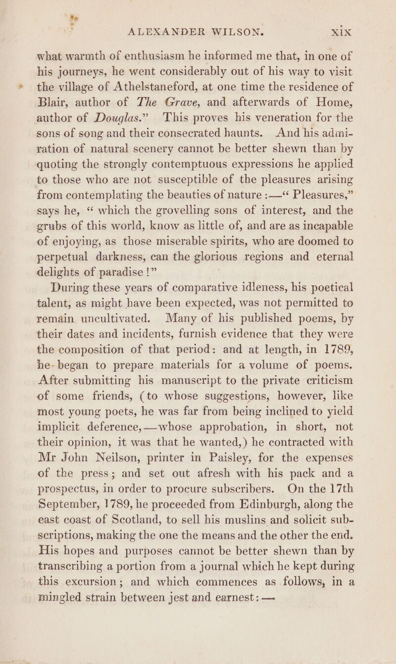 te La ALEXANDER WILSON. xix what warmth of enthusiasm he informed me that, in one of his journeys, he went considerably out of his way to visit the village of Athelstaneford, at one time the residence of Blair, author of The Grave, and afterwards of Home, author of Douglas.” This proves his veneration for the sons of song and their consecrated haunts. And his admi- ration of natural scenery cannot be better shewn than by quoting the strongly contemptuous expressions he applied to those who are not susceptible of the pleasures arising from contemplating the beauties of nature :—“ Pleasures,” says he, “ which the grovelling sons of interest, and the grubs of this world, know as little of, and are as incapable of enjoying, as those miserable spirits, who are doomed to perpetual darkness, can the glorious regions and eternal delights of paradise !” During these years of comparative idleness, his poetical talent, as might have been expected, was not permitted to remain uncultivated. Many of his published poems, by their dates and incidents, furnish evidence that they were the composition of that period: and at length, in 1789, he- began to prepare materials for a volume of poems. After submitting his manuscript to the private criticism of some friends, (to whose suggestions, however, like most young poets, he was far from being inclined to yield implicit deference,whose approbation, in short, not their opinion, it was that he wanted,) he contracted with Mr John Neilson, printer in Paisley, for the expenses of the press; and set out afresh with his pack and a prospectus, in order to procure subscribers. On the 17th September, 1789, he proceeded from Edinburgh, along the east coast of Scotland, to sell his muslins and solicit sub- scriptions, making the one the means and the other the end. His hopes and purposes cannot be better shewn than by transcribing a portion from a journal which he kept during this excursion; and which commences as follows, in a mingled strain between jest and earnest: —