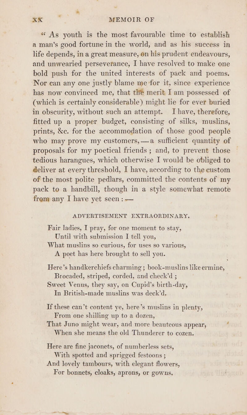 « As youth is the most favourable time to establish a man’s good fortune in the world, and as his success in life depends, in a great measure, on his prudent endeavours, and unwearied perseverance, I have resolved to make one bold push for the united interests of pack and poems. Nor can any one justly blame me for it, since experience has now convinced me, that tif merit I am possessed of (which is certainly considerable) might lie for ever buried in obscurity, without such an attempt. I have, therefore, fitted up a proper budget, consisting of silks, muslins, prints, &amp;c. for the accommodation of those good people who may prove my customers, —a sufficient quantity of proposals for my poetical friends ; and, to prevent those tedious harangues, which otherwise I would be obliged to deliver at every threshold, I have, according to the custom of the most polite pedlars, committed the contents of my pack to a handbill, though in a style somewhat remote frem any I have yet seen : — ADVERTISEMENT EXTRAORDINARY. Fair ladies, I pray, for one moment to stay, Until with submission I tell you, What muslins so curious, for uses so various, A poet has here brought fo sell you. Here’s handkerchiefs charming ; book-muslins like ermine, Brocaded, striped, corded, and check’d ; Sweet Venus, they say, on Cupid’s birth-day, In British-made muslins was deck’d. If these can’t content ye, here’s muslins in plenty, From one shilling up to a dozen, That Juno might wear, and more beauteous appear, When she means the old Thunderer to cozen. Here are fine jaconets, of numberless sets, With spotted and sprigged festoons ; And lovely tambours, with elegant flowers, For bonnets, cloaks, aprons, or gowns.
