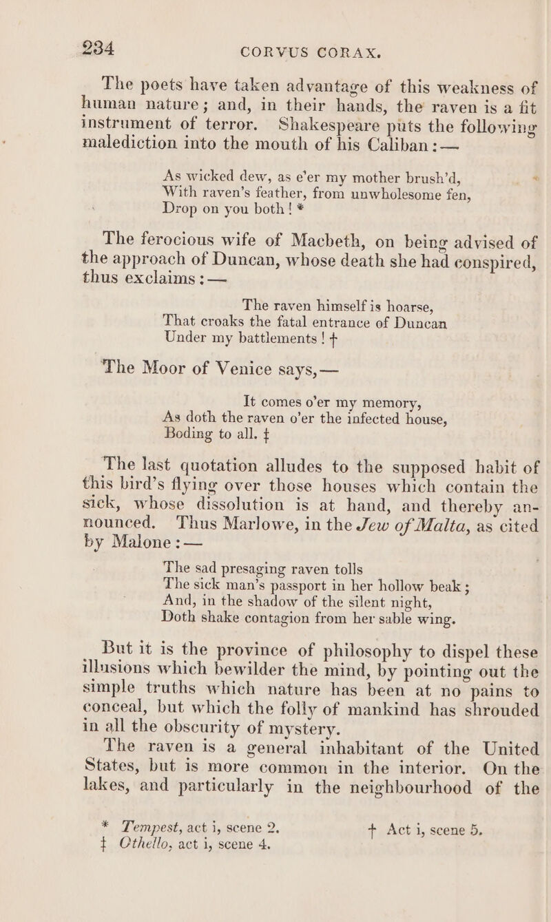 The poets have taken advantage of this weakness of human nature; and, in their hands, the raven is a fit instrument of terror. Shakespeare puts the following malediction into the mouth of his Caliban :— As wicked dew, as e’er my mother brush’d, ‘ With raven’s feather, from unwholesome fen, Drop on you both! * The ferocious wife of Macbeth, on being advised of the approach of Duncan, whose death she had conspired, thus exclaims :— The raven himself is hoarse, That croaks the fatal entrance of Duncan Under my battlements ! t The Moor of Venice says, — It comes o’er my memory, As doth the raven o’er the infected house, Boding to all. { The last quotation alludes to the supposed habit of this bird’s flying over those houses which contain the sick, whose dissolution is at hand, and thereby an- nounced. Thus Marlowe, in the Jew of Malta, as cited by Malone :— The sad presaging raven tolls The sick man’s passport in her hollow beak ; And, in the shadow of the silent night, Doth shake contagion from her sable wing. But it is the province of philosophy to dispel these illusions which bewilder the mind, by pointing out the simple truths which nature has been at no pains to conceal, but which the folly of mankind has shrouded in all the obscurity of mystery. The raven is a general inhabitant of the United States, but is more common in the interior. On the lakes, and particularly in the neighbourhood of the * Tempest, act i, scene 2. + Act 1, scene 5, t Cthello, act i, scene 4.