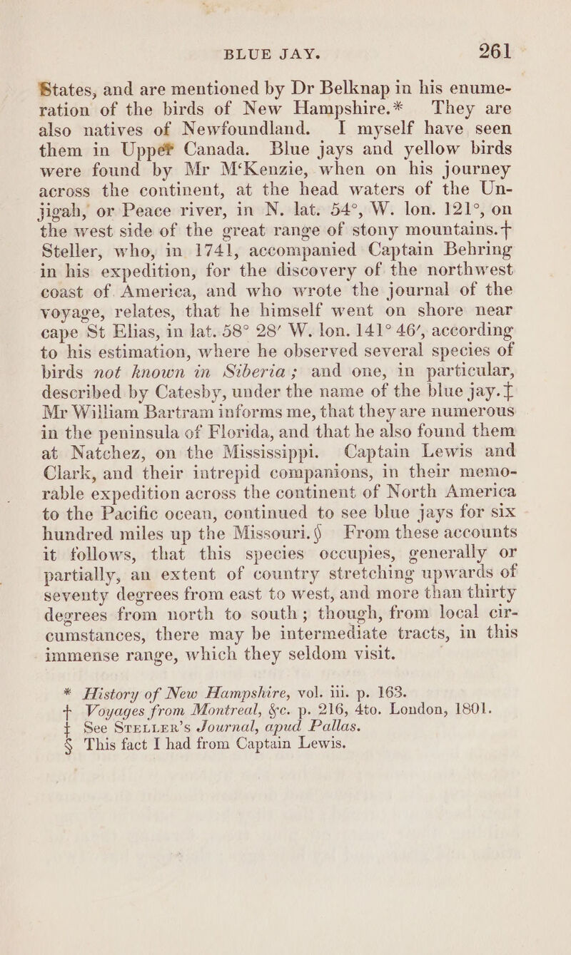 States, and are mentioned by Dr Belknap in his enume- ration of the birds of New Hampshire.* They are also natives of Newfoundland. I myself have seen them in Uppef Canada. Blue jays and yellow birds were found by Mr M‘Kenzie, when on his journey across the continent, at the head waters of the Un- jigah, or Peace river, in N. lat. 54°, W. lon. 121°, on the west side of the great range of stony mountains. > Steller, who, in 1741, accompanied Captain Behring in his expedition, for the discovery of the northwest coast of. America, and who wrote the journal of the voyage, relates, that he himself went on shore near cape St Elias, in lat. 58° 28’ W. lon. 141° 46’, according to his estimation, where he observed several species of birds not known in Siberia; and one, in particular, described by Catesby, under the name of the blue jay. Mr William Bartram informs me, that they are numerous in the peninsula of Florida, and that he also found them at Natchez, on the Mississippi. Captain Lewis and Clark, and their intrepid companions, in their memo- rable expedition across the continent of North America to the Pacific ocean, continued to see blue jays for six hundred miles up the Missouri.) From these accounts it follows, that this species occupies, generally or partially, an extent of country stretching upwards of seventy degrees from east to west, and more than thirty degrees from north to south; though, from local cir cumstances, there may be intermediate tracts, in this immense range, which they seldom visit. . * History of New Hampshire, vol. ii. p. 163. + Voyages from Montreal, &amp;§c. p. 216, 4to. London, 1801. See SreLier’s Journal, apud Pallas. § This fact I had from Captain Lewis.