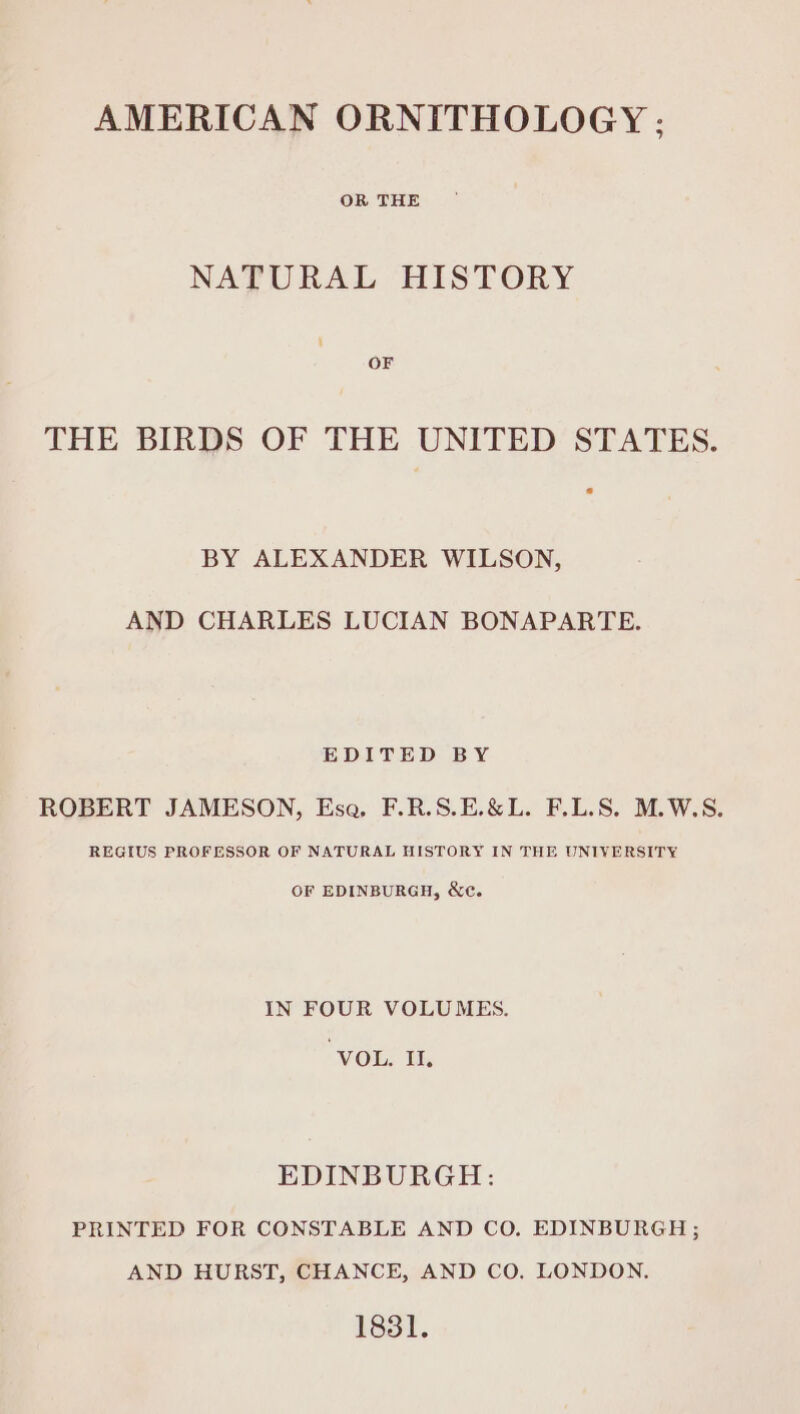 OR THE NATURAL HISTORY OF THE BIRDS OF THE UNITED STATES. BY ALEXANDER WILSON, AND CHARLES LUCIAN BONAPARTE. EDITED BY ROBERT JAMESON, Esa, F.R.S.E.&amp;L. F.L.S. M.W.S. REGIUS PROFESSOR OF NATURAL HISTORY IN THE UNIVERSITY OF EDINBURGH, Xe. IN FOUR VOLUMES. ‘VOL: it, EDINBURGH: PRINTED FOR CONSTABLE AND CO. EDINBURGH ; AND HURST, CHANCE, AND CO. LONDON. 1831.