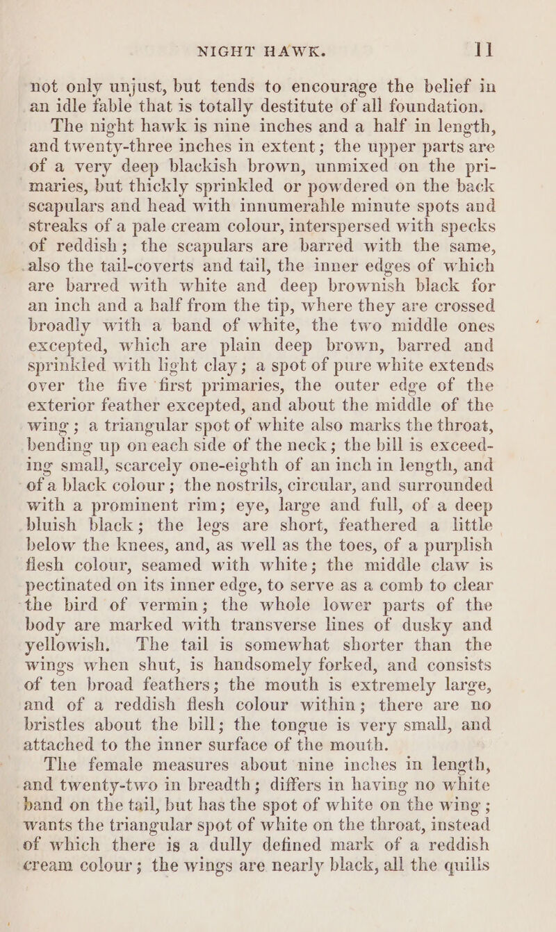 not only unjust, but tends to encourage the belief in an idle fable that is totally destitute of all foundation. The night hawk is nine inches and a half in length, and twenty-three inches in extent; the upper parts are of a very deep blackish brown, unmixed on the pri- maries, but thickly sprinkled or powdered on the back scapulars and head with innumerahle minute spots and streaks of a pale cream colour, interspersed with specks of reddish; the scapulars are barred with the same, .also the tail-coverts and tail, the inner edges of which are barred with white and deep brownish black for an inch and a half from the tip, where they are crossed broadly with a band of white, the two middle ones excepted, which are plain deep brown, barred and sprinkled with light clay; a spot of pure white extends over the five ‘first primaries, the outer edge of the exterior feather excepted, and about the middle of the wing ; a triangular spot of white also marks the throat, bending up on each side of the neck; the bill is exceed- ing small, scarcely one-eighth of an inch in length, and -of a black colour; the nostrils, circular, and surrounded with a prominent rim; eye, large and full, of a deep bluish black; the legs are short, feathered a little below the knees, and, as well as the toes, of a purplish flesh colour, seamed with white; the middle claw ts pectinated on its inner edge, to serve as a comb to clear ‘the bird of vermin; the whole lower parts of the body are marked with transverse lines of dusky and yellowish. The tail is somewhat shorter than the wines when shut, is handsomely forked, and consists of ten broad feathers; the mouth is extremely large, and of a reddish flesh colour within; there are no bristles about the bill; the tongue is very small, and attached to the inner surface of the mouth. The female measures about nine inches in length, -and twenty-two in breadth; differs in having no white band on the tail, but has the spot of white on the wing ; wants the triangular spot of white on the throat, instead of which there is a dully defined mark of a reddish cream colour; the wings are nearly black, all the quills