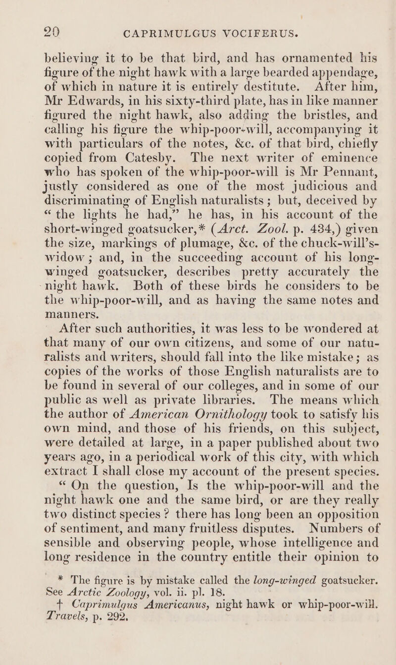 believing it to be that bird, and has ornamented his figure of the night hawk with a large bearded appendage, of which in nature it is entirely destitute. After him, Mr Edwards, in his sixty-third plate, has in like manner figured the night hawk, also adding the bristles, and calling his figure the whip-poor-will, accompanying it with particulars of the notes, &amp;c. of that bird, chiefly copied from Catesby. The next writer of eminence who has spoken of the whip-poor-will is Mr Pennant, justly considered as one of the most judicious and discriminating of English naturalists ; but, deceived by “the lights he had,” he has, in his account of the short-winged goatsucker,* (Arct. Zool. p. 434,) given the size, markings of plumage, &amp;c. of the chuck-will’s- widow ; and, in the succeeding account of his long- winged goatsucker, describes pretty accurately the ‘night hawk. Both of these birds he considers to be the whip-poor-will, and as having the same notes and manners. After such authorities, it was less to be wondered at that many of our own citizens, and some of our natu- ralists and writers, should fall into the like mistake; as copies of the works of those English naturalists are to be found in several of our colleges, and in some of our public as well as private libraries. The means which the author of American Ornithology took to satisfy his own mind, and those of his friends, on this subject, were detailed at large, in a paper published about two years ago, in a periodical work of this city, with which extract I shall close my account of the present species. *“ On the question, Is the whip-poor-will and the night hawk one and the same bird, or are they really two distinct species ? there has long been an opposition of sentiment, and many fruitless disputes. Numbers of sensible and observing people, whose intelligence and long residence in the country entitle their opinion to * The figure is by mistake called the long-winged goatsucker. See Arctic Zoology, vol. ii. pl. 18. + Caprimulgus Americanus, night hawk or whip-poor-will. Travels, p. 292,