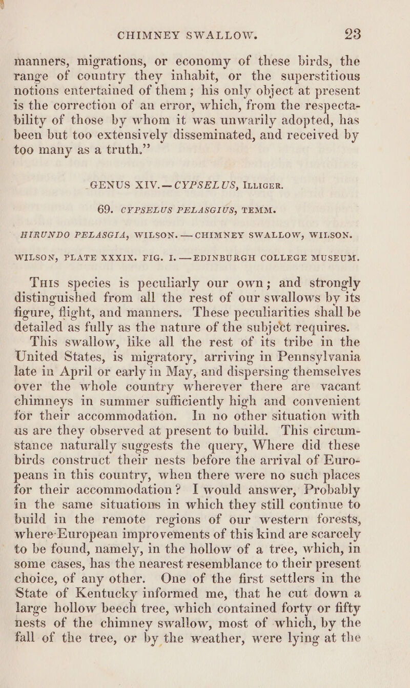 manners, migrations, or economy of these birds, the range of country they inhabit, or the superstitious notions entertained of them; his only object at present is the correction of an error, which, from the respecta- bility of those by whom it was unwarily adopted, has been but too extensively disseminated, and received by too many as a truth.” GENUS XIV.—CYPSELUS, ILLIGER. 69. CYPSELUS PELASGIUS, TEMM. HIRUNDO PELASGIA, WILSON. —CHIMNEY SWALLOW, WILSON. WILSON, PLATE XXXIX. FIG. I.— EDINBURGH COLLEGE MUSEUM. THIS species is peculiarly our own; and strongly distinguished from all the rest of our swallows by its figure, flight, and manners. These peculiarities shall be detailed as fully as the nature of the subject requires. This swallow, like all the rest of its tribe in the United States, is migratory, arriving in Pennsylvania late in April or early in May, and dispersing themselves over the whole country wherever there are vacant chimneys in summer sufficiently high and convenient for their accommodation. In no other situation with us are they observed at present to build. This circum- stance naturally suggests the query, Where did these birds construct their nests before the arrival of Euro- peans in this country, when there were no such places for their accommodation? I would answer, Probably in the same situations in which they still continue to build in the remote regions of our western forests, where-European improvements of this kind are scarcely to be found, namely, in the hollow of a tree, which, in some cases, has the nearest resemblance to their present choice, of any other. One of the first settlers in the State of Kentucky informed me, that he cut down a large hollow beech tree, which contained forty or fifty nests of the chimney swallow, most of which, by the fall of the tree, or by the weather, were lying at the