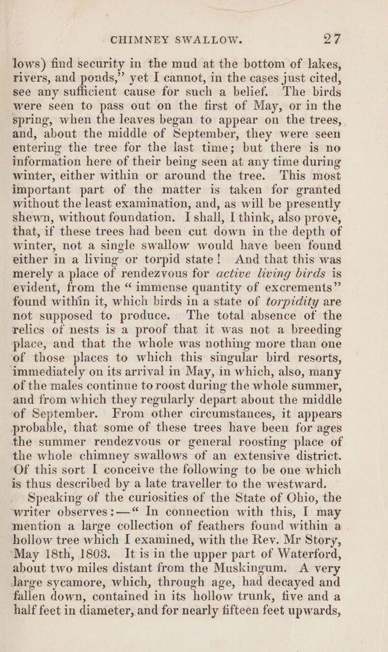 lows) find security in the mud at the bottom of lakes, rivers, and ponds,” yet I cannot, in the cases just cited, see any sufficient cause for such a belief. The birds were seen to pass out on the first of May, or in the spring, when the leaves began to appear on the trees, and, about the middle of September, they were seen entering the tree for the last time; but there is no information here of their being seen at any time during winter, either within or around the tree. This most important part of the matter is taken for granted without the least examination, and, as will be presently shewn, without foundation. I shall, | think, also prove, that, if these trees had been cut down in the depth of winter, not a single swallow would have been found either in a living or torpid state! And that this was merely a place of rendezvous for active living birds is evident, from the “ immense quantity of excrements” found within it, which birds in a state of torpidity are not supposed to produce. The total absence of the relics of nests is a proof that it was not a breeding place, and that the whole was nothing more than one of those places to which this singular bird resorts, immediately on its arrival in May, in which, also, many of the males continue to roost during the whole summer, and from which they regularly depart about the middle of September. From other circumstances, it appears probable, that some of these trees have been for ages the summer rendezvous or general roosting place of the whole chimney swallows of an extensive district. Of this sort I conceive the following to be one which is thus described by a late traveller to the westward. Speaking of the curiosities of the State of Ohio, the writer observes: —“ In connection with this, I may mention a large collection of feathers found within a hollow tree which I examined, with the Rev. Mr Story, ‘May 18th, 1803. It is in the upper part of Waterford, about two miles distant from the Muskingum. A very large sycamore, which, through age, had decayed and fallen down, contained in its hollow trunk, five and a half feet in diameter, and for nearly fifteen feet upwards,