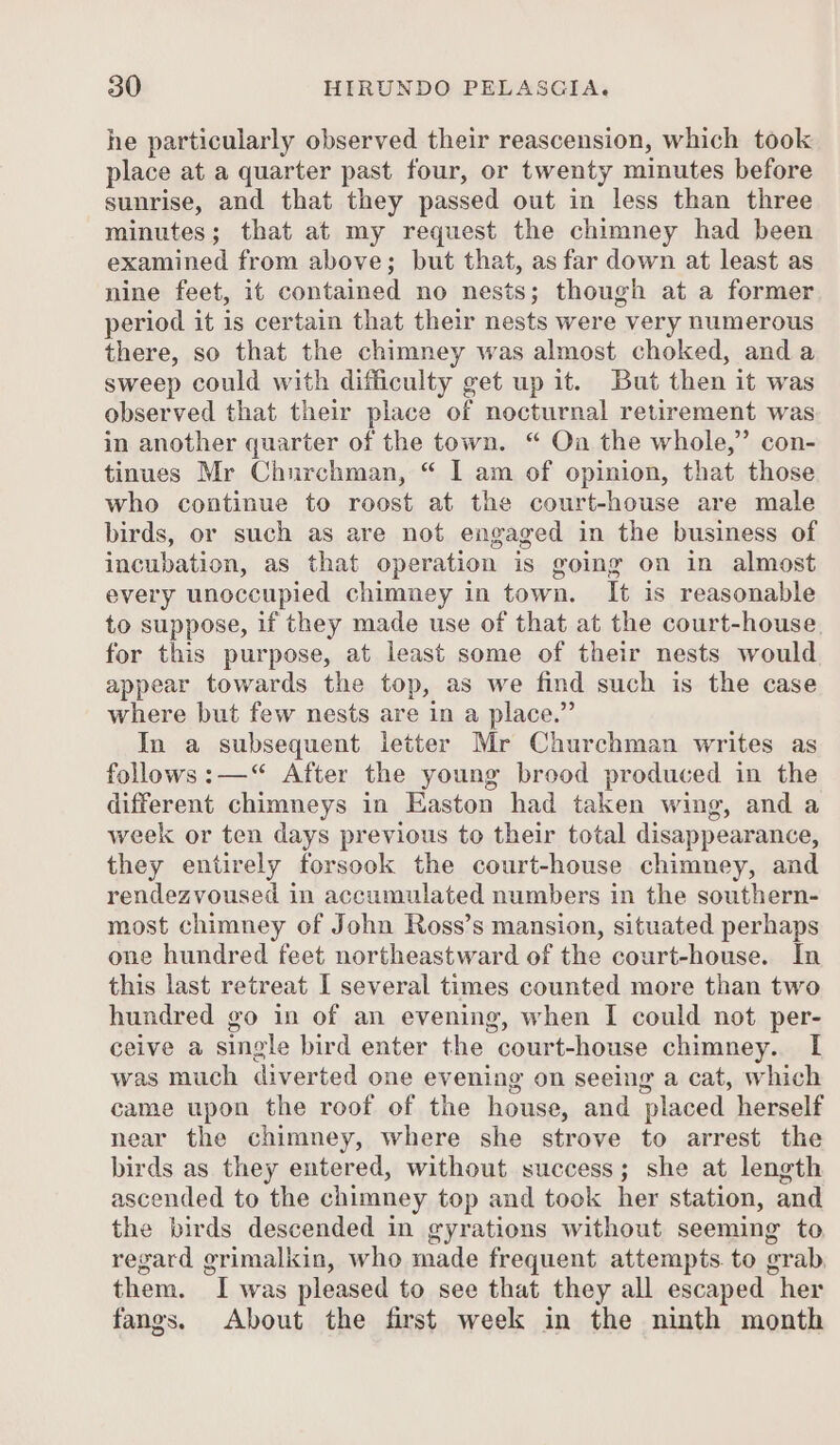 he particularly observed their reascension, which took place at a quarter past four, or twenty minutes before sunrise, and that they passed out in less than three minutes; that at my request the chimney had been examined from above; but that, as far down at least as nine feet, it contained no nests; though at a former period it is certain that their nests were very numerous there, so that the chimney was almost choked, and a sweep could with difficulty get up it. But then it was observed that their place of nocturnal retirement was in another quarter of the town. “ Oa the whole,” con- tinues Mr Churchman, “ I am of opinion, that those who continue to roost at the court-house are male birds, or such as are not engaged in the business of incubation, as that operation is going on in almost every unoccupied chimney in town. It is reasonable to suppose, if they made use of that at the court-house. for this purpose, at least some of their nests would appear towards the top, as we find such is the case where but few nests are in a place.” In a subsequent letter Mr Churchman writes as follows:—“ After the young brood produced in the different chimneys in Easton had taken wing, and a week or ten days previous to their total disappearance, they entirely forsook the court-house chimney, and rendezvoused in accumulated numbers in the southern- most chimney of John Ross’s mansion, situated perhaps one hundred feet northeastward of the court-house. In this last retreat I several times counted more than two hundred go in of an evening, when I could not per- ceive a single bird enter the court-house chimney. I was much diverted one evening on seeing a cat, which came upon the roof of the house, and placed herself near the chimney, where she strove to arrest the birds as they entered, without success; she at length ascended to the chimney top and took her station, and the birds descended in gyrations without seeming to regard grimalkin, who made frequent attempts. to grab, them. I was pleased to see that they all escaped her fangs. About the first week in the ninth month