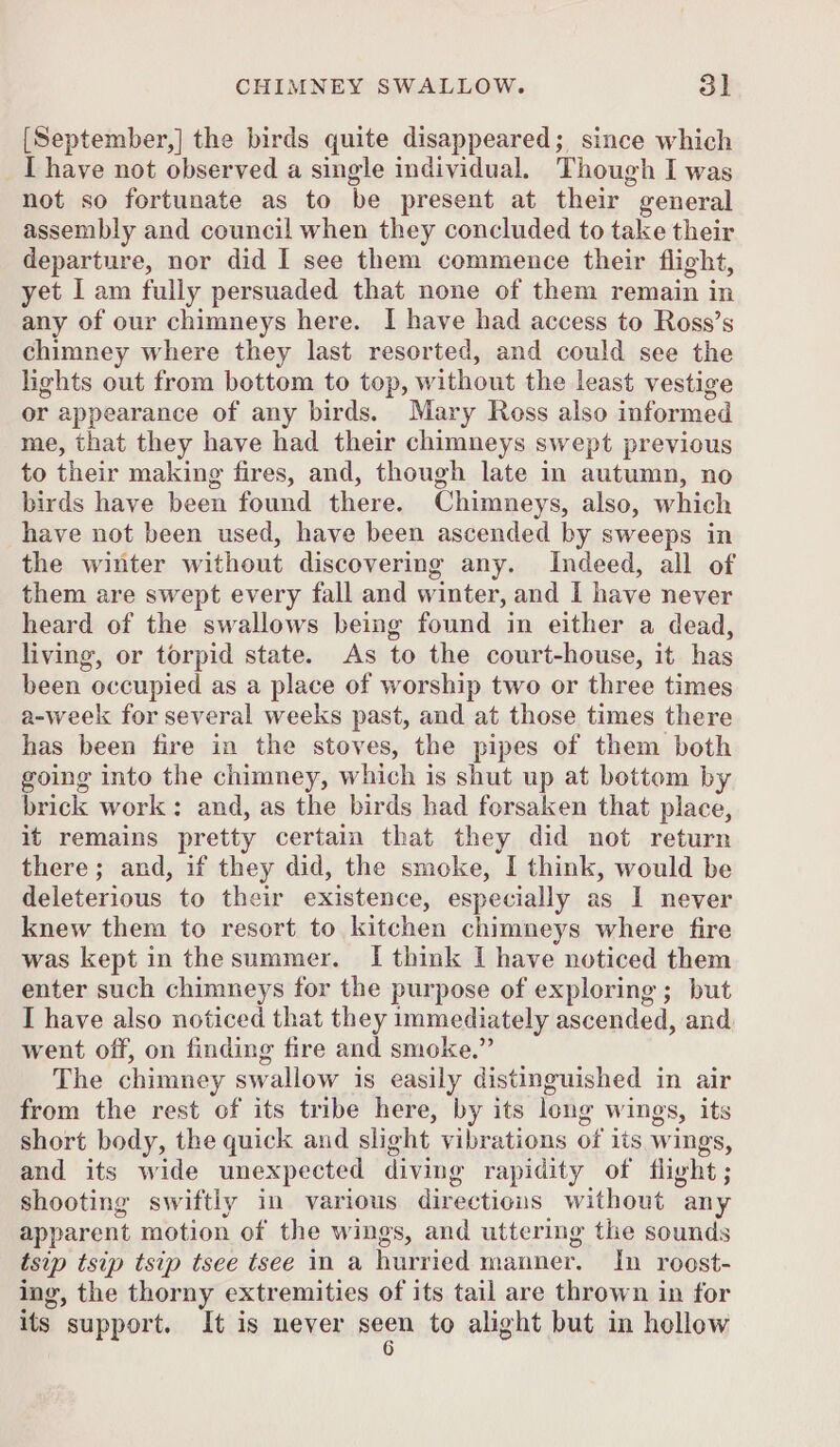 [September,] the birds quite disappeared; since which I have not observed a single individual. Though I was not so fortunate as to be present at their general assembly and council when they concluded to take their departure, nor did I see them commence their flight, yet I am fully persuaded that none of them remain in any of our chimneys here. I have had access to Ross’s chimney where they last resorted, and could see the lights out from bottom to top, without the least vestige or appearance of any birds. Mary Ross also informed me, that they have had their chimneys swept previous to their making fires, and, though late in autumn, no birds have been found there. Chimneys, also, which have not been used, have been ascended by sweeps in the winter without discovering any. Indeed, all of them are swept every fall and winter, and I have never heard of the swallows being found in either a dead, living, or torpid state. As to the court-house, it has been occupied as a place of worship two or three times a-week for several weeks past, and at those times there has been fire in the stoves, the pipes of them both going into the chimney, which is shut up at bottom by brick work: and, as the birds had forsaken that place, it remains pretty certain that they did not return there; and, if they did, the smoke, I think, would be deleterious to their existence, especially as I never knew them to resort to kitchen chimneys where fire was kept in the summer. I think I have noticed them enter such chimneys for the purpose of exploring ; but I have also noticed that they immediately ascended, and went off, on finding fire and smoke.” The chimney swallow is easily distinguished in air from the rest of its tribe here, by its leng wings, its short body, the quick and slight vibrations of its wings, and its wide unexpected diving rapidity of flight; shooting swiftly in various directions without any apparent motion of the wings, and uttering the sounds tsip tsip tsip tsee tsee in a hurried manner. In roost- ing, the thorny extremities of its tail are thrown in for its support. It is never ange to alight but in hollow