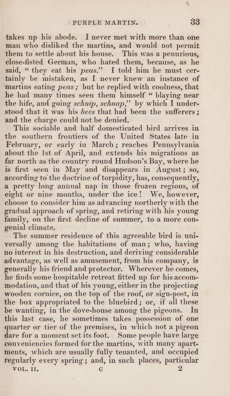 takes up his abode. I never met with more than one man who disliked the martins, and would not permit them to settle about his house. This was a penurious, close-fisted German, who hated them, because, as he said, “ they eat his peas.” I told him he must cer- tainly be mistaken, as I never knew an instance of martins eating peas ; but he replied with coolness, that he had many times seen them himself “ blaying near the hife, and going schnip, schnap,” by which I under- stood that it was his dees that had been the sufferers ; and the charge could not be denied. This sociable and half domesticated bird arrives in the southern frontiers of the United States late in February, or early in March; reaches Pennsylvania about the Ist of April, and extends his migrations as far north as the country round Hudson’s Bay, where he is first seen in May and disappears in August; so, according to the doctrine of torpidity, has, consequently, a pretty long annual nap in those frozen regions, of eight or nine months, under the ice! We, however, choose to consider him as advancing northerly with the gradual approach of spring, and retiring with his young family, on the first decline of summer, to a more con- genial climate. The summer residence of this agreeable bird is uni- versally among the habitations of man; who, having no interest in his destruction, and deriving considerable advantage, as well as amusement, from his company, is generally his friend and protector. Wherever he comes, he finds some hospitable retreat fitted up for his accom- modation, and that of his young, either in the projecting wooden cornice, on the top of the roof, or sign-post, in the box appropriated to the bluebird; or, if all these be wanting, in the dove-house among the pigeons. In this last case, he sometimes takes possession of one quarter or tier of the premises, in which not a pigeon dare for a moment set its foot. Some people have large conveniencies formed for the martins, with many apart- ments, which are usually fully tenanted, and occupied regularly every spring; and, in such places, particular VOL. Il. C 2