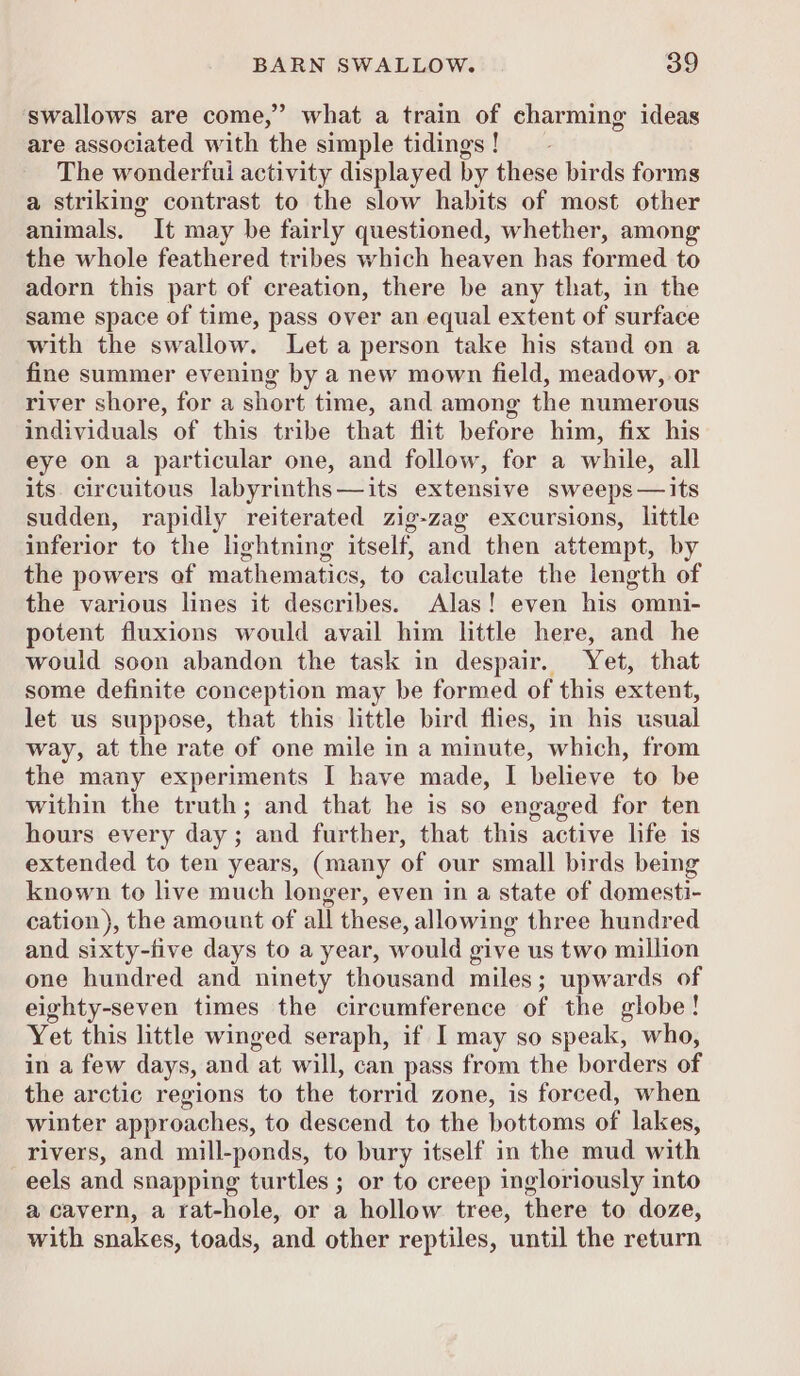 swallows are come,” what a train of charming ideas are associated with the simple tidings! _ The wonderfui activity displayed by these birds forms a striking contrast to the slow habits of most other animals. It may be fairly questioned, whether, among the whole feathered tribes which heaven has formed to adorn this part of creation, there be any that, in the same space of time, pass over an equal extent of surface with the swallow. Leta person take his stand on a fine summer evening by a new mown field, meadow, or river shore, for a short time, and among the numerous individuals of this tribe that flit before him, fix his eye on a particular one, and follow, for a while, all its. circuitous labyrinths—its extensive sweeps—its sudden, rapidly reiterated zig-zag excursions, little inferior to the lightning itself, and then attempt, by the powers of mathematics, to calculate the length of the various lines it describes. Alas! even his omni- potent fluxions would avail him little here, and he would soon abandon the task in despair. Yet, that some definite conception may be formed of this extent, let us suppose, that this little bird flies, in his usual way, at the rate of one mile in a minute, which, from the many experiments I have made, I believe to be within the truth; and that he is so engaged for ten hours every day; and further, that this active life is extended to ten years, (many of our small birds being known to live much longer, even in a state of domesti- cation), the amount of all these, allowing three hundred and sixty-five days to a year, would give us two million one hundred and ninety thousand miles; upwards of eighty-seven times the circumference of the globe! Yet this little winged seraph, if I may so speak, who, in a few days, and at will, can pass from the borders of the arctic regions to the torrid zone, is forced, when winter approaches, to descend to the bottoms of lakes, rivers, and mill-ponds, to bury itself in the mud with eels and snapping turtles ; or to creep ingloriously into a cavern, a rat-hole, or a hollow tree, there to doze, with snakes, toads, and other reptiles, until the return