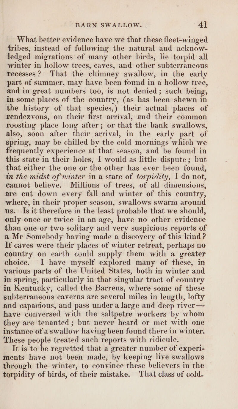 What better evidence have we that these fleet-winged tribes, instead of following the natural and acknow- ledyed migrations of many other birds, lie torpid all winter in hollow trees, caves, and other subterraneous recesses? That the chimney swallow, in the early part of summer, may have been found in a hollow tree, and in great mumnibers too, is not denied; such being, in some places of the country, (as has been shewn in the history of that species,) their actual places of rendezvous, on their first arrival, and their common roosting place long after; or that the bank swallows, also, soon after their arrival, in the early part of spring, may be chilled by the cold mornings which we frequently experience at that season, and ‘be found in this state in their holes, I would as little dispute ; but that either the one or the other has ever been found, wn the midst of winter in a state of torpidity, I do not, cannot believe. Millions of trees, of all dimensions, are cut down every fall and winter of this country, where, in their proper season, swallows swarm around us. Is it therefore in the least probable that we should, only once or twice in an age, have no other evidence than one or two solitary and very suspicious reports of a Mr Somebody having made a discovery of this kind ? If caves were their places of winter retreat, perhaps no country on earth could supply them with a greater choice. I have myself explored many of these, in various parts of the United States, both in winter and in spring, particularly in that singular tract of country in Kentucky, called the Barrens, where some of these subterraneous caverns are several miles in length, lofty and capacious, and pass under a large and deep river— have conversed with the saltpetre workers by whom they are tenanted; but never heard or met with one instance of a swallow having been found there in winter. These people treated such reports with ridicule. It is to be regretted that a greater number of experi- ments have not been made, by keeping live swallows through the winter, to convince these believers in the — torpidity of birds, of their mistake. That class of cold-