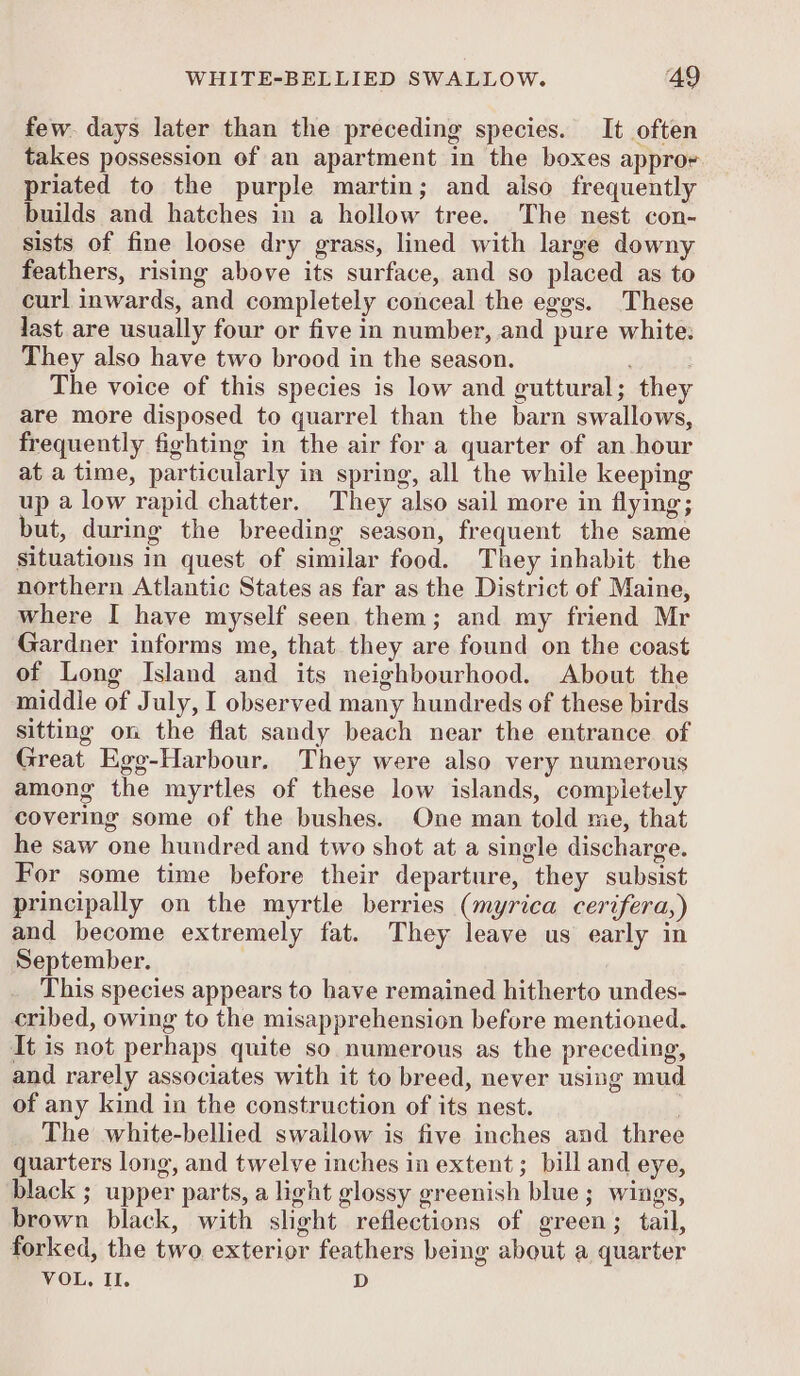 few. days later than the preceding species. It often takes possession of an apartment in the boxes appror priated to the purple martin; and also frequently builds and hatches in a hollow tree. The nest con- sists of fine loose dry grass, lined with large downy feathers, rising above its surface, and so placed as to curl inwards, and completely conceal the eggs. These last are usually four or five in number, and pure white: They also have two brood in the season. The voice of this species is low and guttural; they are more disposed to quarrel than the barn swallows, frequently fighting in the air for a quarter of an hour at a time, particularly in spring, all the while keeping up a low rapid chatter. They also sail more in flying; but, during the breeding season, frequent the same situations in quest of similar food. They inhabit the northern Atlantic States as far as the District of Maine, where I have myself seen them; and my friend Mr Gardner informs me, that they are found on the coast of Long Island and its neighbourhood. About the middle of July, I observed many hundreds of these birds sitting on the flat sandy beach near the entrance of Great Egg-Harbour. They were also very numerous among the myrtles of these low islands, compietely covering some of the bushes. One man told me, that he saw one hundred and two shot at a single discharge. For some time before their departure, they subsist principally on the myrtle berries (myrica cerifera,) and become extremely fat. They leave us early in September. | This species appears to have remained hitherto undes- cribed, owing to the misapprehension before mentioned. It is not perhaps quite so numerous as the preceding, and rarely associates with it to breed, never using mud of any kind in the construction of its nest. ; The white-bellied swallow is five inches and three quarters long, and twelve inches in extent; bill and eye, black ; upper parts, a light glossy greenish blue; wings, brown black, with slight reflections of green; tail, forked, the two exterior feathers being about a quarter VOL, II. D